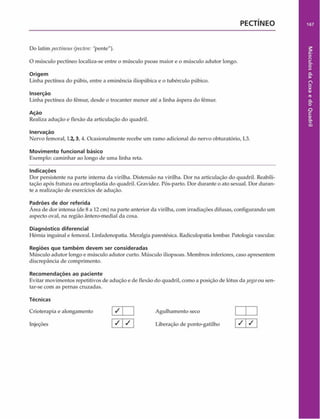 PECTÍNEO
Do latim pectineus (pecten: "pente").
O músculo pectínco localiza-se entre o músculo psoas maior e o músculo adutor longo.
Origem
Linha pectínea do púbis, entre a eminência iliopúbica e o tubérculo púbico.
Inserção
Linha pectínea do fêmur, desde o trocanter menor até a linha áspera do fêmur.
Ação
Realiza adução e flexão da articulação do quadril.
Inervação
Nervo femoral, 1.2,3, 4. Ocasionalmente recebe um ramo adicional do nervo obturatório, L3.
Movimento funcional básico
Exemplo: caminhar ao longo de uma linha reta.
Indicações
Dor persistente na parte interna da virilha. Distensão na virilha. Dor na articulação do quadril. Reabili­
tação após fratura ou artroplastia do quadril. Gravidez. Pós-parto. Dor durante o ato sexual. Dor duran­
te a realização de exercícios de adução.
Padrões de dor referida
Área de dor intensa (de 8 a 12 cm) na parte anterior da virilha, com irradiações difusas, configurando um
aspecto oval, na região ântero-medial da coxa.
Diagnóstico diferencial
Hérnia inguinal e femoral. Linfadenopatia. Meralgia parestésica. Radiculopatia lombar. Patologia vascular.
Regiões que tam bém devem ser consideradas
Músculo adutor longo e músculo adutor curto. Músculo iliopsoas. Membros inferiores, caso apresentem
discrepância de comprimento.
Recom endações ao paciente
Evitar movimentos repetitivos de adução e de flexão do quadril, como a posição de lótus da yognou sen­
tar-se com as pernas cruzadas.
Técnicas
Crioterapia e alongamento / Agulhamento seco
Injeções / / Liberação de ponto-gatilho
 