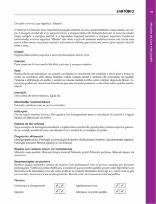 SARTÓRIO 169
Do latim sarforius,que significa "alfaiate".
O sartório é o músculo mais superficial da região anterior da coxa, sendo também o mais extenso do cor­
po. A margem mediai do terço superior forma a margem lateral do triângulo femoral (o músculo adutor
longo compõe a margem mediai, e o ligamento inguinal constitui a margem superior). Conforme
mencionado, sartoriussignifica "alfaiate" em latim; a ação do músculo sartório consiste em cruzar uma
perna sobre a outra na posição sentada, tal como um alfaiate, que adota essa postura para apoiar o tecido
sobre a coxa.
Origem
Espinha ilíaca ântero-superior e área imediatamente abaixo dela.
Inserção
Parte superior da face mediai da tíbia, próximo à margem anterior.
Ação
Realiza flexão da articulação do quadril, auxiliando no movimento de conduzir a perna para a frente ao
correr ou caminhar; além disso, também realiza rotação lateral e abdução da articulação do quadril.
Flexiona a articulação do joelho e auxilia na rotação mediai da tíbia sobre o fêmur depois da flexão. Es­
sas ações podem ser resumidas dizendo-se que esse músculo posiciona o calcanhar sobre o joelho contra-
lateral.
Inervação
Dois ramos do nervo femoral, L2, 3, (4).
Movimento funcional básico
Exemplo: sentar-se com as pernas cruzadas.
Indicações
Dor na região anterior da coxa. Dor aguda e/ou formigamento entre a articulação do quadril e a região
mediai da articulação do joelho.
Padrões de dor referida
Vaga sensação de formigamento desde a região ântero-medial da espinha ilíaca ântero-superior, passan­
do no sentido mediai da coxa, em direção à face mediai da articulação do joelho.
Diagnóstico diferencial
Meralgia parestésica. Patologia da articulação do joelho. Radiculopatia lombar. Linfadenopatia inguinal.
Patologia vascular. Hérnia inguinal e/ou femoral.
Regiões que tam bém devem ser consideradas
Músculo vasto mediai. Músculo bíceps femoral. Músculo grácil. Músculo pectíneo. Músculo tcnsor da
fáscia lata.
Recom endações ao paciente
Realizar análise postural e análise da marcha. Não permanecer com as pernas cruzadas por períodos
prolongados. Verificar posturas habituais. Considerar que os pontos-gatilho podem estar hiperativos em
decorrência da obesidade e/ou de certas práticas ao realizar atividades físicas (p. ex., correr com os pés
em eversão). Fazer exercícios de alongamento. Dormir com um travesseiro entre os joelhos.
Técnicas
Crioterapia e alongamento / / Agulhamento seco j / j / ]
Injeções | S  ^ | Liberação de ponto-gatilho ^ ^
Músculos
da
Coxa
e
do
Quadril
 