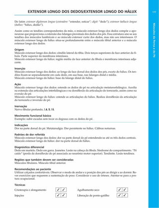 EXTENSOR LONGO DOS DEDOS/EXTENSOR LONGO DO HÁLUX
Do latim extensor digitorum longus {extendere: "estender, esticar"; digit: "dedo"); extensorhnHucis longus
(Im /Iu x . "hálux, dedáo").
Assim como os tendões correspondentes da mão, o músculo extensor longo dos dedos compõe a apo-
neurose que proporciona a extensão das falanges proximais dos dedos dos pés. Hssa estrutura une-se aos
tendões dos músculos lumbricais e ao músculo extensor curto dos dedos, mas não aos interósseos. O
músculo extensor longo do hálux situa-se profundamente entre o músculo tibial anterior e o músculo
extensor longo dos dedos.
Origem
Músculo extensor longo dos dedos: côndilo lateral da tíbia. Dois terços superiores da face anterior da fí-
bula. Parte superior da membrana interóssea.
Músculo extensor longo do hálux: região média da face anterior da fíbula e membrana interóssea adja­
cente.
Inserção
Músculo extensor longo dos dedos: ao longo da face dorsal dos dedos dos pés, exceto do hálux. Os ten­
dões fixam-se separadamente em cada dedo, em sua base, nas falanges distai e média.
Músculo extensor longo do hálux: base da falange distai do hálux.
Ação
Músculo extensor longo dos dedos: estende os dedos do pé na articulação metatarsofalãngica. Auxilia
na extensão das articulações interfalãngicas e na dorsiflexão da articulação do tornozelo, assim como na
eversão do pé.
Músculo extensor longo do hálux: estende as articulações do hálux. Realiza dorsiflexão da articulação
do tornozelo e inversão do pé.
Inervaçáo
Nervo fibular profundo, 1.4, 5, Sl.
Movimento funcional básico
Exemplo: subir escadas sem tocar os degraus com os dedos do pé.
Indicações
Dor na parte dorsal do pé. Metatarsalgia. Dor persistente no hálux. Cãibras noturnas.
Padrões de dor referida
Músculo extensor longo dos dedos: dor na parte dorsal do pé estendendo-se até os três dedos centrais.
Músculo extensor longo do hálux: dor na parte dorsal do hálux.
Diagnóstico diferencial
Dedo em martelo. Dedo em garra. Joanetes. Lesão na cabeça da fíbula. Síndrome do compartimento. "Pé
caído" (perda da dorsiflexão do pé associada ao neurônio motor superior). Tendinite. Lesão tendínea.
Regiões que tam bém devem ser consideradas
Músculos fibulares. Músculo tibial anterior.
Recom endações ao paciente
Utilizar calçados confortáveis. Observar o modo de andar e a posição dos pés ao dirigir e ao dormir. Re­
ver exercícios que requerem a sustentação do peso. Considerar o uso de órteses. Atentar-se para a pos­
tura ocupacional.
Técnicas
Crioterapia e alongamento / </ Agulhamento seco [ / V
Injeções _ / < / Liberação de ponto-gatilho / /
177
Músculos
da
Perna
e
do
Pé
 