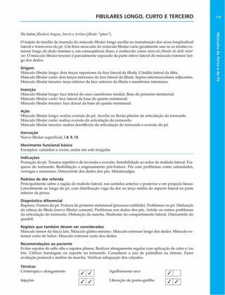 FIBULARES LONGO, CURTO E TERCEIRO 179
Do latimftbularis longus, brevise tertius (fibula:"pino").
O trajeto do tendão de inserção do músculo fibular longo auxilia na manutenção dos arcos longitudinal
lateral e transverso do pé. Um feixe muscular do músculo fibular curto geralmente une-se ao tendão ex­
tensor longo do dedo mínimo e, em conseqüência disso, é conhecido como músculofibulardodedomíni­
mo. O músculo fibular terceiro é parcialmente separado da parte ínfero-lateral do músculo extensor lon­
go dos dedos.
Origem
Músculo fibular longo: dois terços superiores da face lateral da fibula. Côndilo lateral da tíbia.
Músculo fibular curto: dois terços inferiores da face lateral da fibula. Septos intermusculares adjacentes.
Músculo fibular terceiro: terço inferior da face anterior da fibula e membrana interóssea.
Inserção
Músculo fibular longo: face lateral do osso cuneiforme mediai. Base do primeiro metatarsal.
Músculo fibular curto: face lateral da base do quinto metatarsal.
Músculo fibular terceiro: face dorsal da base do quinto metatarsal.
Ação
Músculo fibular longo: realiza eversão do pé. Auxilia na flexão plantar da articulação do tornozelo.
Músculo fibular curto: realiza eversão da articulação do tornozelo.
Músculo fibular terceiro: realiza dorsiflexão da articulação do tornozelo e eversão do pé.
Inervação
Nervo fibular superficial, L4, 5, Sl.
Movimento funcional básico
Exemplos: caminhar e correr; andar em solo irregular.
Indicações
Pronação do pé. Trauma repetitivo de inversão e eversão. Sensibilidade ao redor do maléolo lateral. Fra­
queza do tornozelo. Reabilitação e engessamento pós-fratura. Pés com problemas como calosidades,
verrugas e neuromas. Osteoartrite dos dedos dos pés. Metatarsalgia.
Padrões de dor referida
Principalmente sobre a região do maléolo lateral, nos sentidos anterior e posterior e em projeção linear.
Lateralmente ao longo do pé, com distribuição vaga da dor no terço médio do aspecto lateral na parte
inferior da perna.
Diagnóstico diferencial
Ruptura. Fratura do pé. Fratura do primeiro metatarsal (processo estilóide). Problemas no pé. Disfunção
da cabeça da fibula (nervo fibular comum). Problemas nos dedos dos pés. Artrite ou outros problemas
da articulação do tornozelo. Disfunção da marcha. Síndrome do compartimento lateral. Osteoartrite do
quadril.
Regiões que tam bém devem ser consideradas
Músculo tensor da fáscia lata. Músculo glúteo mínimo. Músculo extensor longo dos dedos. Músculo ex­
tensor curto do hálux. Músculo extensor curto dos dedos.
Recom endações ao paciente
Evitar sapatos de salto alto e sapatos planos. Realizar alongamento regular com aplicação de calor e/ou
frio. Utilizar bandagem ou suporte no tornozelo. Considerar o uso de palmilhas ou órteses. Fazer
avaliação postural e análise da marcha. Verificar adequação dos calçados.
Técnicas
Crioterapia e alongamento
Injeções
/ | /
/ I /
Agulhamento seco
Liberação de ponto-gatilho / /
Músculos
da
Perna
e
do
Pé
 