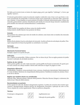 GASTROCNÊMIO 181
Do latim gastrocmvuius(com os termos de origem grega gaster, que significa "estômago", e kneme, que
significa "perna").
O músculo gastroenêmio é parte do músculo complexo conhecido como trícepssurat, que forma o con­
torno proeminente da panturrilha. O músculo tríceps sural compreende os músculos sóleo, gastroenê­
mio e plantar. A fossa poplítea na parte posterior do joelho é formada inferiormente pelos ventres dos
músculos gastroenêmio e plantar, lateralmente pelo tendão do músculo bíceps femoral e medialmente
pelos tendões dos músculos semimembranáceo e semitendíneo.
Origem
Cabeça mediai: face poplítea do fêmur acima do cóndilo mediai.
Cabeça lateral: côndilo lateral e face posterior do fêmur.
Inserçào
Face posterior do calcãneo (por meio do tendão do calcâneo; uma fusão entre os tendões dos músculos
sóleo e gastroenêmio).
Ação
Realiza flexão plantar do pé na articulação do tornozelo. Auxilia na flexão da articulação do joelho. Prin­
cipal componente da força de propulsão na caminhada e na corrida.
Inervação
Nervo tibial, Sl, 2.
Movimento funcional básico
Exemplo: erguer-se na ponta dos pés.
Indicações
Dor e rigidez na panturrilha. Cãibras noturnas. Dor no dorso do pé. Dor na região posterior do joelho
durante a realização de atividade mecânica.
Padrões de dor referida
Vários pontos-gatilho em cada ventre muscular e ponto-gatilho de fixação no tornozelo. Os quatro pon­
tos mais comuns nas cabeças mediai e lateral estão indicados na figura da página ao lado.
Diagnóstico diferencial
Tromboflebite. Trombose venosa profunda (veias varicosas, daudicaçào intermitente). Radiculopatia de
S l.Cisto de Baker. Síndrome do compartimento tibial posterior. Tendinite do tendão do calcâneo. Doen­
ça de Sever. Bursite.
Regiões que tam bém devem ser consideradas
Músculo sóleo. Músculo plantar. Músculo tibial posterior. Músculos flexores (longos) e extensores dos
dedos do pé. Músculo tibial anterior.
Recom endações ao paciente
Evitar sapatos de salto alto. Realizar alongamentos regulares. A prática de exercícios deve incluir aque­
cimento e desaquecimento. Realizar técnicas de alongamento associadas à aplicação de calor ou frio.
Trocar calçados de corrida regularmente. Observar posturas adequadas.
Técnicas
Crioterapia e alongamento
Injeções
/ / Agulhamento seco
Liberação de ponto-gatilho
1 7
/
/ /
Músculos
da
Perna
e
do
Pé
 