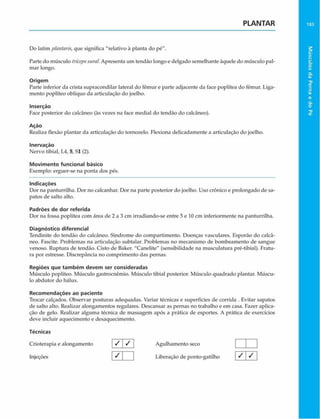 PLANTAR 183
Do latim plantaris, que significa "relativo à planta do pé".
Parte do músculo trícepssuraí. Apresenta um tendão longo e delgado semelhante àquele do músculo pal­
mar longo.
Origem
Parte inferior da crista supracondilar lateral do fêmur e parte adjacente da face poplítea do fêmur. Liga­
mento poplíteo oblíquo da articulação do joelho.
Inserção
Face posterior do calcâneo (às vezes na face mediai do tendão do calcâneo).
Ação
Realiza flexão plantar da articulação do tornozelo. Flexiona delicadamente a articulação do joelho.
Inervação
Nervo tibial, L4, 5, SI (2).
Movimento funcional básico
Exemplo: erguer-se na ponta dos pés.
Indicações
Dor na panturrilha. Dor no calcanhar. Dor na parte posterior do joelho. Uso crônico e prolongado de sa­
patos de salto alto.
Padrões de dor referida
Dor na fossa poplítea com área de 2 a 3 cm irradiando-se entre 5 e 10 cm inferiormente na panturrilha.
Diagnóstico diferencial
Tendinite do tendão do calcâneo. Síndrome do compartimento. Doenças vasculares. Esporão do calcã-
neo. Fascite. Problemas na articulação subtalar. Problemas no mecanismo de bombeamento de sangue
venoso. Ruptura de tendão. Cisto de Baker. "Canelite" (sensibilidade na musculatura pré-tibial). Fratu­
ra por estresse. Discrepância no comprimento das pernas.
Regiões que tam bém devem ser consideradas
Músculo poplíteo. Músculo gastroenêmio. Músculo tibial posterior. Músculo quadrado plantar. Múscu­
lo abdutor do hálux.
Recom endações ao paciente
Trocar calçados. Observar posturas adequadas. Variar técnicas e superfícies de corrida . Evitar sapatos
de salto alto. Realizar alongamentos regulares. Descansar as pernas no trabalho e em casa. Fazer aplica­
ção de gelo. Realizar alguma técnica dc massagem após a prática de esportes. A prática dc exercícios
deve incluir aquecimento e desaquecimento.
Técnicas
Crioterapia e alongamento / / Agulhamento seco |
Injeções Liberação de ponto-gatilho
Músculos
da
Perna
e
do
Pé
 