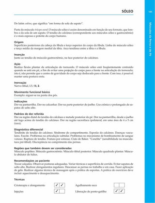 SOLEO
Do latim solcus, que significa "em forma de sola de sapato".
Parte do músculo trícepssural.O músculo sóleo é assim denominado em função de seu formato, que lem­
bra o da sola de um sapato. O tendão do calcãneo (correspondente aos músculos sóleo e gastrocnêmio)
é o mais espesso c potente do corpo humano.
Origem
Superfícies posteriores da cabeça da fíbula e terço superior do corpo da fíbula. Linha do músculo sóleo
e terço médio da margem mediai da tíbia. Arco tendíneo entre a tíbia e a fíbula.
Inserção
junto ao tendão do músculo gastrocnêmio, na face posterior do calcãneo.
Ação
Realiza flexão plantar da articulação do tornozelo. O músculo sóleo está freqüentemente contraído
quando se está em pé, a fim de evitar uma projeção do corpo para a frente na articulação do tornozelo;
isto é, não permite que o centro de gravidade do corpo seja deslocado para a frente. Com isso, é possível
manter uma postura ereta.
Inervaçáo
Nervo tibial, 15, Sl, 2.
Movimento funcional básico
Exemplo: erguer-se na ponta dos pés.
Indicações
Dor na panturrilha. Dor no calcanhar. Dor na parte posterior do joelho. Uso crônico e prolongado de sa­
patos de salto alto.
Padrões de dor referida
Dor na região distai do tendão do calcãneo e metade posterior do pé. Dor na panturrilha, desde o joelho
até logo acima do tendáo do calcãneo. Dor na região sacroilíaca ipsilateral, em uma área de 4 a 5 cm
(rara).
Diagnóstico diferencial
Tendinite do tendáo do calcãneo. Síndrome do compartimento. Esporão do calcãneo. Doenças vascu­
lares. Fascite. Problemas na articulação subtalar. Problemas no mecanismo de bombeamento de sangue
venoso. Ruptura de tendão. Fratura por estresse. Cisto de Baker. "Canelite" (sensibilidade na muscula­
tura pré-tibial). Discrepância no comprimento das pernas.
Regiões que tam bém devem ser consideradas
Músculo poplíteo. Músculo gastrocnêmio. Músculo tibial posterior. Músculo quadrado plantar. Múscu­
lo abdutor do hálux.
Recom endações ao paciente
Trocar calçados. Observar posturas adequadas. Variar técnicas e superfícies de corrida. Evitar sapatos de
salto alto. Realizar alongamentos regulares. Descansar as pernas no trabalho e em casa. Fazer aplicação
de gelo. Realizar alguma técnica de massagem após a prática de esportes. A prática de exercícios deve
incluir aquecimento e desaquecimento.
Técnicas
Crioterapia e alongamento / j / Agulhamento seco | | |
Injeções | ^ [ | Liberação de ponto-gatilho [ S  ^ j
185
Músculos
da
Perna
e
do
Pé
 