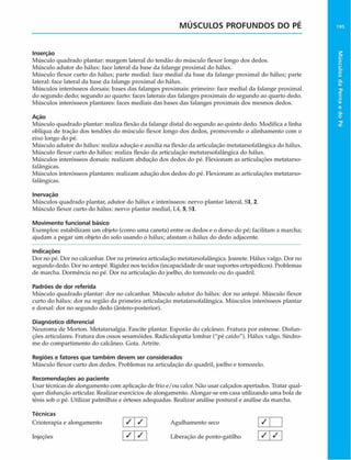 MÚSCULOS PROFUNDOS DO PÉ
Inserção
Músculo quadrado plantar: margem lateral do tendão do músculo flexor longo dos dedos.
Músculo adutor do hãlux: face lateral da base da falange proximal do hãlux.
Músculo flexor curto do hálux; parte mediai: face mediai da base da falange proximal do hãlux; parte
lateral: face lateral da base da falange proximal do hálux.
Músculos interósseos dorsais: bases das falanges proximais: primeiro: face mediai da falange proximal
do segundo dedo; segundo ao quarto: faces laterais das falanges proximais do segundo ao quarto dedo.
Músculos interósseos plantares: faces mediais das bases das falanges proximais dos mesmos dedos.
Ação
Músculo quadrado plantar: realiza flexão da falange distai do segundo ao quinto dedo. Modifica a linha
oblíqua de tração dos tendões do músculo flexor longo dos dedos, promovendo o alinhamento com o
eixo longo do pé.
Músculo adutor do hálux: realiza adução e auxilia na flexão da articulação metatarsofalângica do hálux.
Músculo flexor curto do hálux: realiza flexão da articulação metatarsofalângica do hálux.
Músculos interósseos dorsais: realizam abdução dos dedos do pé. Flexionam as articulações metatarso-
falângicas.
Músculos interósseos plantares: realizam adução dos dedos do pé. Flexionam as articulações metatarso-
falângicas.
Inervação
Músculos quadrado plantar, adutor do hálux e interósseos: nervo plantar lateral, Sl, 2.
Músculo flexor curto do hálux: nervo plantar mediai, L4, 5, Sl.
Movimento funcional básico
Exemplos: estabilizam um objeto (como uma caneta) entre os dedos e o dorso do pé; facilitam a marcha;
ajudam a pegar um objeto do solo usando o hálux; afastam o hálux do dedo adjacente.
Indicações
Dor no pé. Dor no calcanhar. Dor na primeira articulação metatarsofalângica. Joanete. Hálux valgo. Dor no
segundo dedo. Dor no antepé. Rigidez nos tecidos (incapacidade de usar suportes ortopédicos). Problemas
de marcha. Dormência no pé. Dor na articulação do joelho, do tornozelo ou do quadril.
Padrões de dor referida
Músculo quadrado plantar: dor no calcanhar. Músculo adutor do hálux: dor no antepé. Músculo flexor
curto do hálux: dor na região da primeira articulação metatarsofalângica. Músculos interósseos plantar
e dorsal: dor no segundo dedo (ântero-posterior).
Diagnóstico diferencial
Neuroma de Morton. Metatarsalgia. Fascite plantar. Esporão do calcâneo. Fratura por estresse. Disfun-
çòes articulares. Fratura dos ossos sesamóides. Radiculopatia lombar ("pé caído"). Hálux valgo. Síndro-
me do compartimento do calcâneo. Gota. Artrite.
Regiões e fatores que também devem ser considerados
Músculo flexor curto dos dedos. Problemas na articulação do quadril, joelho e tornozelo.
Recomendações ao paciente
Usar técnicas de alongamento com aplicação de frio e/ou calor. Não usar calçados apertados. Tratar qual­
quer disfunção articular. Realizar exercícios de alongamento. Alongar-se em casa utilizando uma bola de
tênis sob o pé. Utilizar palmilhas e órteses adequadas. Realizar análise postural e análise da marcha.
Técnicas __ _____
Crioterapia e alongamento / / Agulhamento seco
Injeções | S  S  Liberação de ponto-gatilho
/
/ /
 
