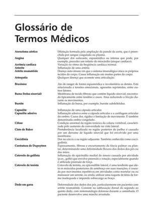 Glossário de
Termos Médicos
Aneurisma aórtico
Angina
Arritmia cardíaca
Arterite
Artrite reumatóide
Artropatia
Bruxismo
Bursa (bolsa sinovial)
Bursite
Capsulite
Capsulite adesiva
Cifose
Cisto de Baker
Coccidinia
Contratura de Dupuytren
Cotovelo de golfista
Cotovelo de tenista
Dedo em garra
Dilatação formada pela ampliação da parede da aorta, que é preen­
chida por sangue coagulado ou plasma.
Qualquer dor sufocante, espasmódica ou intensa que pode, por
exemplo, preceder um infarto do miocárdio (ataque cardíaco).
Variação no ritmo da freqüência cardíaca normal.
Inflamação de uma artéria.
Doença auto-imune em que o sistema imunológico ataca os próprios
tecidos do corpo. Causa inflamação em muitas partes do corpo.
Qualquer doença que acomete uma articulação.
Ato de ranger de forma espasmódica e involuntária os dentes. Está
relacionado a tensões emocionais, agressões reprimidas, entre ou­
tros fatores.
Membrana de tecido fibroso que contém líquido sinovial, encontra­
da tipicamente entre tendões e ossos. Atua reduzindo a fricção du­
rante os movimentos.
Inflamação da bursa, por exemplo, bursite subdeltóidea.
Inflamação de uma cápsula articular.
Inflamação adesiva entre a cápsula articular e a cartilagem articular
do ombro. Causa dor, rigidez e limitação de movimento. É também
denominada ombro congelado.
Condição anormal da região torácica da coluna vertebral, caracteri­
zada pelo aumento da convexidade na vista lateral.
Protuberância localizada na região posterior do joelho; é causado
por um derrame de líquido sinovial que foi envolvido por uma
membrana.
Dor no cóccix e na região adjacente. Também conhecida como cocci-
godinia.
Espessamento, fibrose e encurtamento da fáscia palmar ou plan­
tar, determinando uma deformidade flexora dos dedos dos pés ou
das mãos.
Inflamação do epicôndilo mediai do úmero causada por atividade
(p.ex., golfe) que envolve preensáo e rotação, especialmente quando
é utilizada preensáo de força.
Cotovelo de tenista, ou epicondilite lateral, é uma tendinite que afe­
ta os músculos posteriores do antebraço em suas inserções; é causa­
da por movimentos repetitivos em atividades como martelar ou ou
manusear um serrote, ou ainda, utilizar uma raquete de tênis de for­
ma inadequada e impondo sobrecarga ao braço.
Deformidade dos dedos dos pés, particularmente em pacientes com
artrite reumatóide. Consiste na subluxação dorsal do segundo ao
quinto dedo, com sintomatologia dolorosa durante a caminhada. O
paciente desenvolve uma marcha arrastada.
 