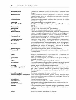 198 Pontos-Gatilho - Uma Abordagem Concisa
Dedo em martelo
Dermatomiosite
Dermomiótomo
Discopatia
Disfunção articular
Dismenorréia
Dispareunia
Dispnéia
Doença de Paget
Doença de Sever
Doença diverticular
(diverticulite)
Dor ciática
Dor discogênica
Dor visceral
Edema
Epicondilite
Eritema
Escleroderma
Escoliose
Espondilite anquilosante
Espondiloartropatia
Espondiloartropatia soronegativa
Espondilólise
Espondilolistese
Espondilose
Esporão do calcãneo
Estenose
Deformidade flexora da articulação interfalãngica distai dos dedos
dos pés.
Doença inflamatória crônica e progressiva dos músculos estriados
esqueléticos que ocorre em associação com alterações cutâneas in-
flamatórias características.
Zona de tecido embrionário indiferenciado, precursor de células
musculares e da pele.
Doença da cartilagem intervertebral (disco).
Distúrbio, anormalidade ou diminuição da capacidade de uma arti­
culação.
Dificuldade ou dor na menstruação.
Dificuldade ou dor durante uma relação sexual.
Falta de ar; dificuldade ou desconforto na respiração.
Doença rara em que o osso é substituído por tecido fibroso que enri­
jece e se torna quebradiço, causando muita dor. Afeta principalmen­
te o crânio, a coluna vertebral e os ossos dos membros inferiores.
Trauma do tipo determinado por tração, ou osteocondrose, da apó-
fise do calcãneo, observado em adolescentes jovens.
Doença em que se observa um saco normalmente presente ou de­
senvolvido pela herniaçâo da membrana mucosa de revestimento
em razão de um defeito na camada muscular de um órgão tubular.
Compressão de um nervo espinal associada a uma hérnia de disco,
doença na faceta articular ou relacionada a músculos, ou compres­
são entre as duas porções do músculo piriforme.
Dor causada pelo distúrbio de um disco intervertebral.
Dor resultante de lesão ou doença de um órgão na cavidade toráci-
ca ou abdominal.
Acúmulo de linfa nos tecidos, causado por falha na drenagem ade­
quada realizada pelo sistema linfático.
Inflamação e microrruptura dos tecidos moles do epicôndilo da por­
ção distai do úmero.
Rubor na pele causado pela congestão de capilares.
Espessamento e endurecimento crônicos da pele, podendo ocorrer
tanto como uma doença sistêmica quanto de modo localizado.
Rotação lateral da curvatura da coluna vertebral.
Forma de doença articular degenerativa que afeta a coluna verte­
bral. Doença sistêmica, que produz rigidez e dor como resultado
da inflamação das articulações sacroilíacas, intervertebrais e costo-
vertebrais.
Doença das articulações da coluna vertebral.
Termo genérico que compreende algumas doenças articulares dege­
nerativas com características semelhantes, por exemplo, sinovite de
articulações periféricas.
Dissolução de uma vértebra.
Deslocamento anterior de uma vértebra sobre outra.
Alterações degenerativas na coluna vertebral, como a osteoartrite.
Esporão ósseo do calcãneo.
Estreitamento anormal de um dueto ou canal, por exemplo, esteno­
se espinal (no canal vertebral), determinado pela invasão óssea nes­
se espaço.
Fascite Inflamação da fáscia que circunda o músculo.
 