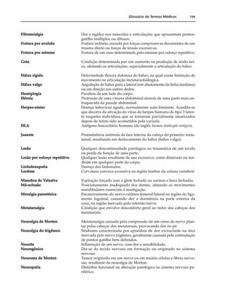 Glossário de Termos M édicos 199
Fibromialgia
Fratura por avulsão
Fratura por estresse
Gota
Hálux rígido
Hálux valgo
Hemiplegia
Hérnia
Herpes-zóster
HLA
Joanete
Lesão
Lesão por esforço repetitivo
Linfadenopatia
Lordose
Manobra de Valsalva
Má-oclusão
Meralgia parestésica
Metatarsalgia
Neuralgia de Morton
Neuralgia do trigêmeo
Neurite
Neurogênico
Neuroma de Morton
Neuropatia
Dor e rigidez nos músculos e articulações que apresentam pontos-
gatilho múltiplos ou difusos.
Fratura indireta causada por forças compressivas decorrentes de um
trauma direto ou forças de tensão excessivas.
Fratura de um osso determinada pelo estresse por esforço repetitivo.
Condição determinada por um aumento na produção de ácido úri-
co, afetando as articulações, especialmente a articulação do hálux.
Deformidade flexora dolorosa do hálux, na qual existe limitação de
movimento na articulação metatarsofalângica.
Angulação do hálux para a lateral (em afastamento da linha mediana)
ou em direção aos outros dedos.
Paralisia de um lado do corpo.
Protrusão de uma víscera abdominal através de uma parte mais en­
fraquecida da parede abdominal.
Doença infecciosa aguda, normalmente auto-limitante. Acredita-se
que decorra da ativação do vírus do herpes humano do tipo 3 laten­
te naqueles indivíduos que se tornaram parcialmente imunizados
depois de terem sido acometidos pela varicela.
Antígeno leucocitário humano (do inglês human leukocyteantigen).
Proeminência anômala da face interna da cabeça do primeiro meta­
tarsal, resultando em deslocamento do hálux (hálux valgo).
Qualquer descontinuidade patológica ou traumática de um tecido
ou perda da função de uma parte.
Qualquer lesão resultante de uso excessivo, como distensão ou ten­
dinite em qualquer parte do corpo.
Doença dos linfonodos.
Curvatura convexa excessiva na região lombar da coluna vertebral.
Expiração forçada com a glote fechada ou narinas e boca fechadas.
Posicionamento inadequado dos dentes, afetando os movimentos
mandibulares essenciais à mastigação.
Encarceramento do nervo cutâneo femoral lateral na região do liga­
mento inguinal, causando dor e dormência na parte externa da
coxa, na região inervada pelo referido nervo.
Condição que envolve desconforto geral ao redor das cabeças dos
metatarsais.
Metatarsalgia causada pela compressão de um ramo do nervo plan­
tar pelas cabeças dos metatarsais, provocando dor no pé.
Síndrome caracterizada por episódios de dor excruciante na área
inervada pelo nervo trigêmeo, geralmente causada pela estimulação
de pontos-gatilho bem definidos.
Inflamação de um nervo, com dor e sensibilidade.
Diz-se do tecido nervoso em formação ou originado no sistema
nervoso.
Tumor originado em um nervo ou em muitas células e fibras nervo­
sas, resultante da neuralgia de Morton.
Distúrbio funcional ou alteração patológica no sistema nervoso pe­
riférico.
 