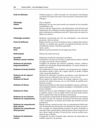 200 Pontos-Gatilho - Um a Abordagem Concisa
Nodo de Heberden
Odinofagia
Osteíte
Osteoartrite
Polimialgia reumática
Ponto de McBumey
Pós-parto
Ptose
Radiculopatia
Sacroiliíte
Síndrome arterial vertebral
Síndrome da articulação
temporomandibular
Síndrome da banda iliotibial
Síndrome da dor regional
complexa
Síndrome de Barrett
Síndrome de Homer
Síndrome de Tietze
Síndrome do arco doloroso
Síndrome do compartimento
Síndrome do compartimento
tibial anterior
Síndrome do compartimento
tibial posterior
Síndrome do desfiladeiro
torácico
Nódulo pequeno e sólido formado nas articulações interfalângi-
cas distais dos dedos das mãos. Está associado à osteoartrite inter-
falângica.
Dor ao deglutir.
Inflamação de um osso provocando um aumento de seu tamanho,
sensibilidade e dor.
Doença articular degenerativa não-inflamatória caracterizada pela
degeneração da cartilagem articular, hipertrofia óssea em suas mar­
gens e alterações na membrana sinovial. É observada com maior fre­
qüência em idosos.
Síndrome caracterizada por dor nas articulações e nos músculos
proximais. Afeta os idosos.
Região situada a um terço de distância entre a espinha ilíaca ântero-
superior e o umbigo que, quando em palpação profunda, provoca
sensibilidade intensa, indicando apendicite.
Após o parto.
Queda ou posicionamento de um órgão para baixo.
Doença das raízes nervosas.
Inflamação (artrite) da articulação sacroilíaca.
Insuficiência vascular envolvendo a compressão da artéria vertebral
na região cervical da coluna vertebral.
Complexo de sintomas que incluem zumbidos, tontura, cefaléia e
estalidos da articulação temporomandibular. As causas incluem es­
tresse e mâ-oclusão.
Dor/inflamação na banda iliotibial, com alongamento do colágeno
não-elástico desde a pelve até a região inferior ao joelho. Existem
várias causas biomecânicas.
Síndrome de alterações vasculares secundárias a uma disfunção do
sistema nervoso autônomo (vasavasorum/ vasanervortwO.
Úlcera péptica da região inferior do esôfago, algumas vezes com a
presença de células mucosas, em vez das células do epitélio pavi-
mentoso normal.
Depressão do bulbo do olho, ptose da pálpebra superior, sutil eleva­
ção da pálpebra inferior, constrição da pupila e vermelhidão no lado
da face atingido.
Inchaço de uma ou mais cartilagens costais, especialmente relativa
à segunda costela. A dor na região anterior do tórax pode asseme­
lhar-se àquela observada em doenças coronarianas.
Dor localizada acompanhada de limitada amplitude de movimento.
Condição em que um aumento da pressão intramuscular impede
o fluxo sanguíneo e as funções dos tecidos que formam um com­
partimento.
Rápido inchaço, tensão elevada e dor no compartimento tibial ante­
rior. Geralmente está relacionada a um histórico de esforço excessivo.
Dor na região do compartimento posterior da perna, incluindo os
músculos sóleo, gastroenêmio, tibial posterior, flexor longo dos de­
dos e flexor longo do hálux. O local da dor varia de acordo com o
músculo que é afetado.
Compressão do plexo braquial cujos sintomas são observados no
membro superior e no pescoço.
 