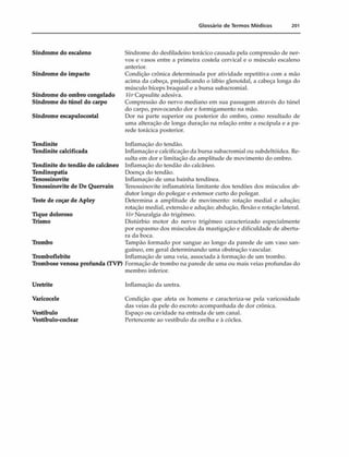 Glossário de Termos M édicos 201
Síndrome do escaleno
Síndrome do impacto
Síndrome do ombro congelado
Síndrome do túnel do carpo
Síndrome escapulocostal
Tendinite
Tendinite calcificada
Tendinite do tendão do calcâneo
Tendinopatia
Tenossinovite
Tenossinovite de De Quervain
Teste de coçar de Apley
Tique doloroso
Trismo
Trombo
Tromboflebite
Trombose venosa profunda (TVP)
Síndrome do desfiladeiro torácico causada pela compressão dc ner­
vos e vasos entre a primeira costela cervical e o músculo escaleno
anterior.
Condição crônica determinada por atividade repetitiva com a mão
acima da cabeça, prejudicando o lábio glenoidal, a cabeça longa do
músculo bíceps braquial e a bursa subacromial.
Capsulite adesiva.
Compressão do nervo mediano em sua passagem através do túnel
do carpo, provocando dor e formigamento na mão.
Dor na parte superior ou posterior do ombro, como resultado de
uma alteração de longa duração na relação entre a escápula e a pa­
rede torácica posterior.
Inflamação do tendão.
Inflamação e calcificação da bursa subacromial ou subdeltóidea. Re­
sulta em dor e limitação da amplitude de movimento do ombro.
Inflamação do tendão do calcâneo.
Doença do tendão.
Inflamação de uma bainha tendínea.
Tenossinovite inflamatória limitante dos tendões dos músculos ab-
dutor longo do polegar e extensor curto do polegar.
Determina a amplitude de movimento: rotação mediai e adução;
rotação mediai, extensão e adução; abdução, flexão e rotação lateral.
VerNeuralgia do trigêmeo.
Distúrbio motor do nervo trigêmeo caracterizado especialmente
por espasmo dos músculos da mastigação e dificuldade de abertu­
ra da boca.
Tampão formado por sangue ao longo da parede de um vaso san­
guíneo, em geral determinando uma obstrução vascular.
Inflamação de uma veia, associada à formação de um trombo.
Formação de trombo na parede de uma ou mais veias profundas do
membro inferior.
Uretrite Inflamação da uretra.
Varicocele
Vestíbulo
Vestíbulo-coclear
Condição que afeta os homens e caracteriza-se pela varicosidade
das veias da pele do escroto acompanhada de dor crônica.
Espaço ou cavidade na entrada de um canal.
Pertencente ao vestíbulo da orelha e à cóclea.
 