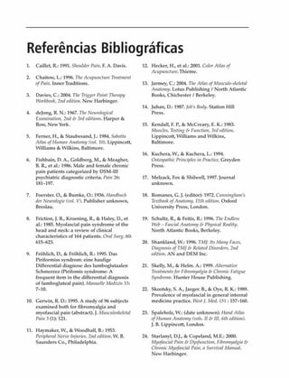 Referências Bibliográficas
1. Caillet, R.: 1991. Shouldcr Pain. F. A. Davis.
2. Chaitow, L : 1996. TheAcupuncture Treatment
ofPain. InnerTraditions.
3. Davies, C.: 2004. The Trígger Poitit Therapy
Workbook, 2nd edition. New Harbinger.
4. dejong, R. N.: 1967. The Neurological
Examination, 2nd & 3rd editions. Harper &
Row, New York.
5. Ferner, H., & Staubesand, J.: 1984. Sabotta
Alias ofHmnan Anatomy (vol. 10). Lippincott,
Williams & Wilkins, Baltimore.
6. Fishbain, D. A., Goldberg, M., & Meagher,
B. R., et al.: 1986. Male and female chronic
pain patients categorized by DSM-III
psychiatric diagnostic criteria. Pain 26:
181-197.
7. Foerster. O., & Bumke, O.: 1936. Handbuch
der Neurologie(vol. V). Publisher unknown,
Breslau.
8. Friction, J. R., Kroening, R., & Haley, D., et
al.: 1985. Myofascial pain syndrome of the
head and neck: a review of clinicai
characteristics of 164 patients. Oral Surg. 60:
615-623.
9. Frõhlich, D., & Frõhlich, R.: 1995. Das
Piriformiss syndrom: eine haufige
Differential diagnose des lumboglutaalen
Schmerzez (Pirifomis syndrome: A
frequent item in the differential diagnosis
of lumbogluteal pain). ManuelleMedizin 33:
7-10.
10. Gerwin, R. D.: 1995. A study of 96 subjects
examined both for fibromyalgia and
myofascial pain (abstract). J. Musculoskeleta!
Pain 3 (1): 121.
11. Haymaker, W., & Woodhall, B.: 1953.
Peripheral Nerve Injuries, 2nd edition. W. B.
Saunders Co., Philadelphia.
12. 1lecker, H., et al.: 2001. ColorAtlas of
Acupuncture.Thieme.
13. Jarmey, C.: 2004. TheAtlas ofMusculo-skeletal
Anatomy. Lotus Publishing / North Atlantic
Books, Chichester / Berkeley.
14. Juhan, D.: 1987. lobs Body. Station Hill
Press.
15. Kendall, F. P., & McCreary, E. K.: 1983.
Muscles, Testing & Function, 3rd edition.
Lippincott, Williams and Wilkins,
Baltimore.
16. Kuchera, W., & Kuchera, L.: 1994.
Osteopathic Principies in Praclice. Greyden
Press.
17. Melzack, Fox & Shilwell, 1997. Journal
unknown.
18. Romanes, G. J. (editor): 1972. Cunninghains
TextbookofAnatoniy, 11th edition. Oxford
University Press, London.
19. Schultz, R., & Feitis, R.: 1996. The Endless
Web - Fascial Anatoiny & Physical Reality.
North Atlantic Books, Berkeley.
20. Shankland, W.: 1996. TM]: Its Mamj Faces,
Diagnosis ofTMI & Related Disorders, 2nd
edition. AN and DEM Inc.
21. Skelly, M., & Helm. A.: 1999. Alternative
Treatmentsfor Fibronn/algia & Chronic Fatigue
Syndrome. Hunter House Publishing.
22. Skootsky, S. A., Jaeger. B., & Oye, R. K.: 1989.
Prevalence of myofascial in general internai
medicine practice. West /. Med. 151 :157-160.
23. Spaleholz, W.: (date unknown). Hand Atlas
ofHutttan Anatomy (vols. II & III, 6th edition).
). B. Lippincott, London.
24. Starlanyl, D.J., & Copeland, M.E.: 2000.
Myofascial Pain & Dysfunction, Fibromyalgia &
Chronic Myofascial Pain, a Survival Manual.
New Harbinger.
 
