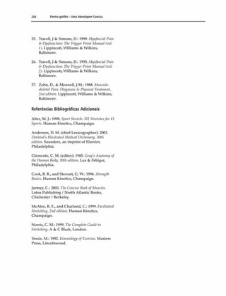204 Pontos-gatilho - Uma Abordagem Concisa
25. Trave11,J & Simons, D.: 1999. Myofascial Pain
& Dysfunction: The Trigger Point Manual (vol.
1). Lippincott, Williams & Wilkins,
Baltimore.
26. Travell, J & Simons, D.: 1993. Myofascial Pain
& Dysfunction: The Trigger Point Manual (vol.
2). Lippincott, Williams & Wilkins,
Baltimore.
27. Zohn, D., & Mennell, J.M.: 1988. Musculo-
skeletal Pain: Diagnosis & Physical Treatment,
2ndedition. Lippincott, Williams & Wilkins,
Baltimore.
Referências Bibliográficas Adicionais
Alter, M. J.: 1998. Sporl Slretch: 311 Stretchesfòr41
Sports. Human Kinetics, Champaign.
Anderson, D. M. (chief Lexicographer): 2003.
Dorlands lllustrated Medicai Dictionary, 30th
edition. Saunders, an imprint of Elsevier,
Philadelphia.
Clemente, C. M. (editor): 1985. Gray's Anatomyof
the Human Body, 30th edition. Lea & Febiger,
Philadelphia.
Cook, B. B., and Stewart, G. W.: 1996. Strength
Basics. Human Kinetics, Champaign.
Jarmey, C.: 2003. TheConcise BookofMuscles.
Lotus Publishing / North Atlantic Books,
Chichester I Berkeley.
McAtee, R. E., and Charland, C.: 1999. Facilitated
Stretching, 2nd edition. Human Kinetics,
Champaign.
Norris, C. M.: 1999. The CompleteCuide to
Stretching. A & C Black, London.
Vessis, M.: 1992. Kinesiology ofExercise. Masters
Press, Lincolnvvood.
 