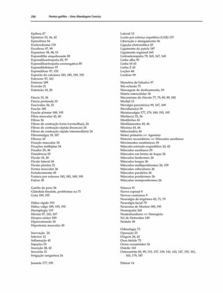 206 Pontosgatilho - Uma Abordagem Concisa
Epífora 47
Epimísio 33,36,42
Epinefrina 54
Escleroderma 135
Escoliose 97, 99
Espasmos 38, 48, 53
Espondilite anquilosante 85
Espondiloartropatia 85,97
Espondiloartropatia soronegativa 85
Espondilolistese 97
Espondilose 97,155
Esporão do calcãneo 183,185,193,195
Estenose 97,161
Estresse 109
Eversão 21
Extensão 18, 20
Fáscia 33,36
Fáscia profunda 33
Fascículos 26,33
Fascite 185
Fascitc plantar 189,195
Fibra muscular 42, 60
Fibras 36
Fibras de contração lenta (vermelhas), 24
Fibras de contração rápida (brancas) 24
Fibras de contração rápida intermediária 24
Fibromialgia 39, 107
Fibrose 45
Fixação muscular 34
Fixações múltiplas 34
Fixador 29, 30
Flatuléncia 93
Flexão 18, 20
Flexão lateral 18
Flexão plantar 21
Forma muscular 26
Fortalecimento 49
Fratura por estresse 183, 185, 189, 195
Fulcro 30
Ganho de peso 36
Glândula tireóide, problemas na 75
Cota 189,195
Hálux rígido 193
Hálux valgo 189,193,195
Hemiplegia 119
Hérnia 97,165,167
Herpes-zóster 109
Hiperextensão 18
Hipcrtonia muscular 45
Inervação 24
Inferior 12
Inflamação 45
Injeções 53
Inserção 28,42
Inversão 21
Irrigação sanguínea 24
Joanete 177, 195
Lateral 13
Lesão por esforço repetitivo (LER) 137
Liberação e alongamento 56
Ligação eletrostática 43
Ligamento da patela 187
Ligamento inguinal 165
Linfoadenopatia 79,165, 167,169
Linha alba 95
Linha M 43
Linha Z 43
Loções 60
Lordose 99
Manobra de Valsalva 97
Má-oclusão 75
Massagem de deslizamento, 59
Matriz intercelular 36
Mecanismo de chicote 77,79, 85, 89, 103
Mediai 13
Meralgia parestésica 99, 167,169
Mcridiano(s) 39
Metatarsalgia 177,179,189,193,195
Miofáscia 33,36
Miofibrilas 43
Miofilamentos 43,44
Miosina 43,44
Mitocòndria 44
Motor primário ivr Agonista
Motores secundários ver Músculos auxiliares
Movimentos anatômicos 18
Músculo estriado esquelético 24, 42
Músculos auxiliares 29
Músculos em forma de leque 26
Músculos fusiformes 26
Músculos longos 26
Músculos multipeniformes 26,159
Músculos orbiculares 26
Músculos paralelos 26
Músculos peniformes 26
Músculos semipeniformes 26
Náusea 91
Nervo espinal 9
Nervos cranianos 9
Neuralgia do trigémeo 65,71, 79
Neuralgia facial 79
Neuroma de Morton 189,195
Neuropatia 165
Neutralizadores ver Sinergista
N ó de Heberdan 149
Módulo 38
Odinofagia 73
Oposição 23
Origem 28,42
Osso hióide 75
Ossos sesamóides 34
Osteíte 163
Osteoartrite 85,99,115, 137, 139, 141, 143, 147,155, 161,
163,179,187
Palmar 14
 
