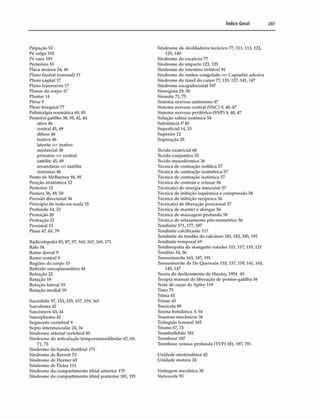 índice Geral 207
Palpação 52
Pó valgo 193
Pé varo 193
Pcrimísio 33
Placa motora 24,40
Plano frontal (coronal) 17
Plano sagital 17
Plano transverso 17
Planos do corpo 17
Plantar 14
Plexo 9
Plexo braquial 77
Pblimialgia reumática 69,85
Pbnto(s)-gatilho 38, 39, 42, 44
ativo 46
central 45,49
difuso 46
inativo 46
latente ver inativo
miofascial 38
primário ver central
satélite 45, 49
secundário ver satélite
sintomas 46
Ponto de McBurney 94,95
Posição anatômica 12
Posterior 12
Postura 36,49,50
Pressão direcional 36
Principio do tudo-ou-nada 25
Profundo 14, 33
Pronaçao 20
Protração 21
Proximal 13
Ptose 47, 65, 79
Radiculopatia 83, 87, 97,163,167,169,171
Rafe 34
Ramo dorsal 9
Ramo ventral 9
Regiões do corpo 15
Retículo sarcoplasmático 44
Retração 22
Rotação 19
Rotação lateral 19
Rotação mediai 19
Sacroiliíte 97,153,155, 157,159,161
Sarcolema 42
Sarcômero 43,44
Sarcoplasma 42
Segmento vertebral 9
Septo intermuscular 24, 34
Síndrome arterial vertebral 85
Síndrome da articulação temporomandibular 67,69,
71,73
Síndrome da banda iliotibial 171
Síndrome de Barrett 73
Síndrome de Horner 65
Síndrome deTietze 111
Síndrome do compartimento tibial anterior 175
Síndrome do compartimento tibial posterior 181,191
Síndrome do desfiladeiro torácico 77,111,113,123,
125,149
Síndrome do escaleno 77
Síndrome do impacto 123,125
Síndrome do intestino irritável 91
Síndrome do ombro congelado ver Capsulite adesiva
Síndrome do túnel do carpo 77,135, 137,141, 147
Síndrome escapulocostal 107
Sinergista 29, 30
Sinusite 71, 75
Sistema nervoso autônomo 47
Sistema nervoso central (SN C ) 9,40,47
Sistema nervoso periférico (S T
P) 9,40,47
Solução salina isotònica 54
Substância P 45
Superficial 14, 33
Superior 12
Supinação 20
Tecido cicatricial 60
Tecido conjuntivo 33
Tecido mesodérmico 36
Técnica de contração isolítica 57
Técnica de contração isométrica 57
Técnica de contração isotònica 57
Técnica de contrair e relaxar 56
Técnica(s) de energia muscular 57
Técnica de inibição isquemica e compressão 58
Técnica de inibição recíproca 56
Técnica(s) de liberação posicionai 57
Técnica de manter e alongar 56
Técnica de massagem profunda 58
Técnica de relaxamento pós-isométrico 56
Tendinite 171,177,187
Tendinite calcificante 117
Tendinite do tendão do calcâneo 181,183,185,191
Tendinite temporal 69
Tendinopatia do manguito rotador 115,117,119,121
Tendões 34, 36
Tenossinovite 163, 187,191
Tenossinovite de De Quervain 133,137, 139,141, 143,
145,147
Teoria do deslizamento de lluxley, 1954 43
Terapia manual de liberação de pontos-gatilho 56
Teste de coçar de Apley 119
Timo 75
Titina 43
Tônus 43
Torcicolo 89
Toxina botulínica A 54
Traumas mecânicos 36
Triângulo femoral 165
Trismo 67, 73
Tromboflebite 181
Trombose 187
Trombose venosa profunda (TVP) 181,187, 191
Unidade miotendínea 42
Unidade motora 24
Vantagem mecânica 30
Varicocele 93
 