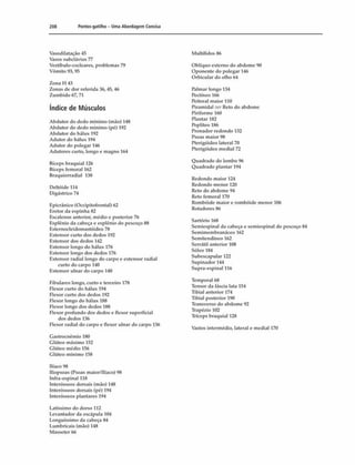 208 Pontos gatilho - Uma Abordagem Concisa
Vasodilataçào 45
Vasos subclávios Tl
Vestíbulo-cocleares, problemas 79
Vômito 93,95
Z o n a H 43
Zonas de dor referida 36, 45, 46
Zumbido 67,71
índice de Músculos
Abdutor do dedo mínimo (mão) 148
Abdutor do dedo mínimo (pé) 192
Abdutor do hálux 192
Adutor do hálux 194
Adutor do polegar 146
Adutores curto, longo e magno 164
Bíceps braquial 126
Bíceps femoral 162
Braquiorradial 138
Deltóide 114
Digástrico 74
Epicrânico (Occipitofrontal) 62
Hretor da espinha 82
Escalenos anterior, médio e posterior 76
Esplénio da cabeça e esplénio do pescoço 88
Esternocleidomastóideo 78
Extensor curto dos dedos 192
Extensor dos dedos 142
Extensor longo do hálux 176
Extensor longo dos dedos 176
Extensor radial longo do carpo e extensor radial
curto do carpo 140
Extensor ulnar do carpo 140
Fibulares longo, curto e terceiro 178
Flexor curto do hálux 194
Flexor curto dos dedos 192
Flexor longo do hálux 188
Flexor longo dos dedos 188
Flexor profundo dos dedos e flexor superficial
dos dedos 136
Flexor radial do carpo e flexor ulnar do carpo 136
Gastrocnèmio 180
Glúteo máximo 152
Glúteo médio 156
Glúteo mínimo 158
Iliaco 98
Iliopsoas (Psoas maior/llíaco) 98
Infra-espinal 118
Interósseos dorsais (mão) 148
Interósseos dorsais (pé) 194
Interósseos plantares 194
Latíssimo do dorso 112
Levantador da escápula 104
Longuíssimo da cabeça 84
Lumbricais (mào) 148
Masseter 66
Nlultífidos 86
Oblíquo externo do abdome 90
Oponente do polegar 146
Orbicular do olho 64
Palmar longo 134
Pectíneo 166
Peitoral maior 110
Piramidal irr Reto do abdome
Piriforme 160
Plantar 182
Poplíteo 186
Pronador redondo 132
Psoas maior 98
Pterigóideo lateral 70
Pterigóideo mediai 72
Quadrado do lombo %
Quadrado plantar 194
Redondo maior 124
Redondo menor 120
Reto do abdome 94
Reto femoral 170
Rombóide maior e rombóide menor 106
Rotadores 86
Sartório 168
Semiespinal da cabeça e semiespinal do pescoço 84
Semimembranáceo 162
Semitendíneo 162
Serrátil anterior 108
Sóleo 184
Subescapular 122
Supinador 144
Supra-espinal 116
Temporal 68
Tensor da fáscia lata 154
Tibial anterior 174
Tibial posterior 190
Transverso do abdome 92
Trapé/io 102
Tríceps braquial 128
Vastos intermédio, lateral e mediai 170
 