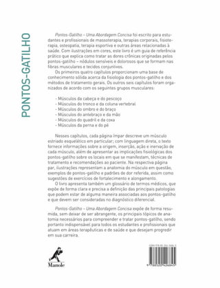 PONTOS-GATILHO
Pontos-Gatilho - UmaAbordagem Concisa foi escrito para estu­
dantes e profissionais de massoterapia, terapias corporais, fisiote­
rapia, osteopatia. terapia esportiva e outras áreas relacionadas à
saúde. Com ilustrações em cores, este livro é um guia de referência
prático que explica como tratar as dores crônicas originadas pelos
pontos-gatilho - nódutos sensíveis e dolorosos que se formam nas
fibras musculares e tecidos conjuntivos.
Os primeiros quatro capítulos proporcionam uma base de
conhecimento sólida acerca da fisiologia dos pontos-gatilho e dos
métodos de tratamento gerais. Os outros seis capítulos foram orga­
nizados de acordo com os seguintes grupos musculares:
- Músculos da cabeça e do pescoço
- Músculos do tronco e da coluna vertebral
- Músculos do ombro e do braço
- Músculos do antebraço e da mào
- Músculos do quadril e da coxa
- Músculos da perna e do pé
Nesses capítulos, cada página ímpar descreve um músculo
estriado esquelético em particular; com linguagem direta, o texto
fornece informações sobre a origem, inserção, ação e inervação de
cada músculo, além de apresentar as implicações fisiológicas dos
pontos-gatilho sobre os locais em que se manifestam, técnicas de
tratamento e recomendações ao paciente. Na respectiva página
par. ilustrações representam a anatomia do músculo em questão,
exemplos de pontos-gatilho e padrões de dor referida, assim como
sugestões de exercícios de fortalecimento e alongamento.
0 livro apresenta também um glossário de termos médicos, que
expõe de forma clara e precisa a definição das principais patologias
que podem estar de alguma maneira associadas aos pontos-gatilho
e que devem ser consideradas no diagnóstico diferencial.
Pontos-Gatilho - Uma Abordagem Concisa expõe de forma resu­
mida. sem deixar de ser abrangente, os principais tópicos de ana­
tomia necessários para compreender e tratar pontos-gatilho. sendo
portanto indispensável para todos os estudantes e profissionais que
atuam em áreas terapêuticas e de saúde e que desejam progredir
em sua carreira.
A
Manole
U-5
9 78i 52Ò»426Ó45
 