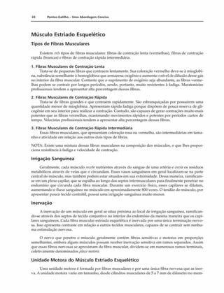 24 Pontos-Gatilho - Uma Abordagem Concisa
Músculo Estriado Esquelético
Tipos de Fibras Musculares
Existem três tipos de fibras musculares: fibras de contração lenta (vermelhas), fibras de contração
rápida (brancas) e fibras de contração rápida intermediária.
1. Fibras Musculares de Contração Lenta
Trata-se de pequenas fibras que contraem lentamente. Sua coloração vermelha deve-se à mioglobi-
na, substância semelhante a hemoglobina que armazena oxigênio e aumenta o nível de difusão desse gás
no interior da fibra muscular. Contanto que o suprimento de oxigênio seja abundante, as fibras verme­
lhas podem se contrair por longos períodos, sendo, portanto, muito resistentes â fadiga. Maratonistas
profissionais tendem a apresentar alta porcentagem dessas fibras.
2. Fibras M usculares de Contração Rápida
Trata-se de fibras grandes e que contraem rapidamente. São esbranquiçadas por possuírem uma
quantidade menor de mioglobina. Apresentam rápida fadiga porque dispõem de pouca reserva de gli-
cogênio em seu interior para realizar a contração. Contudo, são capazes de gerar contrações muito mais
potentes que as fibras vermelhas, ocasionando movimentos rápidos e potentes por períodos curtos de
tempo. Velocistas profissionais tendem a apresentar alta porcentagem dessas fibras.
3. Fibras Musculares de Contração Rápida Intermediária
Essas fibras musculares, que apresentam coloração rosa ou vermelha, são intermediárias em tama­
nho e atividade em relação aos outros dois tipos de fibras.
NOTA: Existe uma mistura dessas fibras musculares na composição dos músculos, o que lhes propor­
ciona resistência à fadiga e velocidade de contração.
Irrigação Sanguínea
Geralmente, cada músculo recebenutrientes através do sangue de uma artéria e envia os resíduos
metabólicos através de veias que o circundam. Esses vasos sanguíneos em geral localizam-se na parte
central do músculo, mas também podem estar situados em sua extremidade. Dessa maneira, ramificam-
se em um plexo capilar, que se espalha ao longo dos septos intermusculares para finalmente penetrar no
endomísio que circunda cada fibra muscular. Durante um exercício físico, esses capilares se dilatam,
aumentando o fluxo sanguíneo no músculo cm aproximadamente 800 vezes. O tendão do músculo, por
apresentar pouco tecido contrátil, possui uma irrigação sanguínea muito menor.
Inervação
A inervação de um músculo em geral se situa próxima ao local de irrigação sanguínea, ramifican­
do-se através dos septos de tecido conjuntivo no interior do endomísio da mesma maneira que os capi­
lares sanguíneos. Cada fibra muscular estriada esquelética é inervada por uma única terminação nervo­
sa. Isso apresenta contraste em relação a outros tecidos musculares, capazes de se contrair sem nenhu­
ma estimulação nervosa.
O nervo que penetra o músculo geralmente contém fibras sensitivas e motoras em proporções
semelhantes, embora alguns músculos possam receber inervação sensitiva em ramos separados. Assim
que essas fibras nervosas se aproximam da fibra muscular, dividem-se em numerosos ramos terminais,
coletivamente denominados placamotora.
Unidade Motora do Músculo Estriado Esquelético
Uma unidade motora é formada por fibras musculares e por uma única fibra nervosa que as iner-
va. A unidade motora varia em tamanho, desde cilindros musculares de 5 a 7 mm de diâmetro no mem­
 