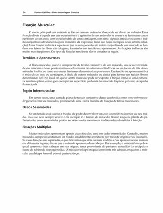 34 Pontos-Gatilho - Uma Abordagem Concisa
Fixação Muscular
O modo pelo qual um músculo se fixa ao osso 011 outros tecidos pode ser direto ou indireto. Uma
fixação direta é aquela em que o perimísio e o epimísio de um músculo se unem e se fusionam com o
periósteo de um osso, com o pericôndrio de uma cartilagem, com uma cápsula articular ou com o teci­
do conjuntivo subcutâneo (alguns músculos da expressão facial são bons exemplos dessa última situa­
ção). Uma fixação indireta é aquela cm que os componentes do tecido conjuntivo de um músculo se fun­
dem em feixes de fibras de colágeno, formando um tendão ou aponeurose. As fixações indiretas são
muito mais freqüentes. Os tipos de fixações tendíneas são os descritos a seguir.
Tendões e Aponeuroses
A fáscia muscular, que é o componente de tecido conjuntivo de um músculo, une-se à extremida­
de do músculo e desse ponto continua sob a forma de estruturas cilíndricas ou em forma de fita deno­
minadas tendões,ou como estruturas laminares denominadas aponeuroses. Um tendão ou aponeurose fixa
o músculo ao osso ou cartilagem, à fáscia de outros músculos ou ainda para formar um tecido fibroso
denominado rafe. No local em que o ventre muscular pode ser exposto à fricção forma-se uma estrutu­
ra tendínea plana, como, por exemplo, na superfície profunda do músculo trapézio, próximo à espinha
da escápula.
Septo Intermuscular
Em certos casos, uma camada plana de tecido conjuntivo denso conhecida como septo intennuscu-
tarpenetra entre os músculos, promovendo uma outra maneira de fixação de fibras musculares.
Ossos Sesamóides
Se um tendão está sujeito â fricção, ele pode desenvolver um ossosesantóideto interior de seu teci­
do, mas isso nem sempre ocorre. Um exemplo é o tendão do músculo fibular longo na planta do pé.
Entretanto, ossos sesamóides podem ser observados mesmo em tendões não submetidos à fricção.
Fixações Múltiplas
Muitos músculos apresentam apenas duas fixações, uma em cada extremidade. Contudo, muitos
músculos complexos costumam ser fixados em diferentes estruturas por meio de origens e/ou inserções.
Se essas fixações são separadas, o que determina que dois ou mais tendões e/ou aponeuroses se insiram
em diferentes lugares, diz-se que o músculo apresenta duas cabeças. Por exemplo, o músculo bíceps bra­
quial apresenta duas cabeças em sua origem; uma proveniente do processo coracóide da escápula e
outra do tubérculo supraglenoidal. O músculo tríceps braquial apresenta três cabeças, enquanto o mús­
culo quadríceps femoral possui quatro cabeças.
 