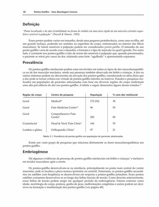 38 Pontos-Gatilho - Uma Abordagem Concisa
Definição
"Ponto focalizado c de alta irritabilidade naforma de nõdufo em uma área rígida de um másculo estriado esque­
lético sensível à palpação" (Travell A Simons. 1993).
Esses pontos podem variarem tamanho, desde uma pequena protuberáncia, como uma ervilha, até
um grande inchaço, podendo ser sentidos na superfície do corpo, entremeados no interior das fibras
musculares. Se forem sensíveis à palpação podem ser considerados pontos-gatilho. O tamanho de um
ponto-gatilho varia de acordo com o tamanho, o formato e o tipo de músculo no qual é gerado. Por outro
lado, é constante nos pontos-gatilho o fato de serem tão sensíveis à palpação que, quando pressionados,
o paciente se retrai por causa da dor, relatando uma forte "agulhada" e apresentando espasmos.
Prevalência
Os pontos-gatilho miofasciais podem estar envolvidos em todos os tipos de dor musculoesqueléti-
ca ou de dor muscular mecânica, sendo sua presença também observada em bebês e crianças. A dor ou
outros sintomas podem ser decorrentes da ativação dos pontos-gatilho, considerando-se além disso que
a dor pode se tornar crônica em virtude de pontos-gatilho latentes ou inativos. Estudos e pesquisas rea­
lizados em populações de pacientes selecionadas com base em diversas regiões do corpo confirmam
uma alta prevalência de dor nos pontos-gatilho. A tabela a seguir demonstra alguns desses estudos.*'
Região d o corpo Centro de pesquisa População % co m d o r m iofascial
Geral Medicai2
2 172(54) 30
Geral Pain Medicine Center1
0 96 93
Geral Comprehensive Pain
Center'' 283 85
Craniofacial Head & Neck Pain Clinic* 164 55
Lombar e glútea Orthopaedic Clinic1
' 97 21
Tabela 2.1: Prevalência de pontos-gatilho em populações de pacientes selecionadas.
Existe um vasto grupo de pesquisas que relaciona diretamente as dores museuloesqueléticas aos
pontos-gatilho.
Embriogênese
11
<
1algumas evidências da presença de pontos-gatilho miofasciais em bebês e crianças,' e inclusive
em tecidos musculares após a morte.
Os pontos-gatilho desenvolvem-se na miofáscia, principalmente no ponto mais central do ventre
muscular, onde se localiza a placa motora (primária ou central). Entretanto, os pontos-gatilho secundá­
rios ou satélites com freqüência se desenvolvem em resposta a pontos-gatilho primários. Esses pontos
satélites costumam desenvolver-se ao longo das linhas fasciais de tensão. Como descrito anteriormente,
essas linhas de tensão podem surgir em qualquer período da embriogênese. Fatores externos como
idade, morfologia do corpo, postura, ganho de peso, malformações congênitas e outros podem ser deci­
sivos na formação e manifestação dos pontos-gatilho (ver página 48).
 