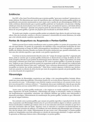 Aspectos Gerais dos Pontos-Gatilho 39
Evidências
Em 1957, a Dra. Janet Travell descobriu que os pontos-gatilho "geravam e recebiam" minúsculas cor­
rentes elétricas. Ela determinou por meio de experiências que a atividade dos pontos-gatilho poderia ser
quantificada com precisão mensurando-se esses sinais com o auxílio de um eletromiograma (EMC). Ela
então continuou demonstrando que os pontos-gatilho poderiam ser localizados com precisão e fidedig-
nidade por meio da mesma técnica. Isso se deve ao fato de que, em estado de repouso, a atividade elétrica
dos músculos é "silenciosa". Quando uma pequena parte do músculo inicia a contração, no caso da exis­
tência de um ponto-gatilho, é gerado um pequeno pico localizado na atividade elétrica.
De modo mais simples, os pontos-gatilho podem ser palpados logo abaixo da pele em locais espe­
cíficos. Eles são localizados, nodulares e discretos e possuem a característica de serem dolorosos, de modo
que a dor referida atende a padrões reproduzíveis.
Pontos de Acupuntura ou Acupressão e Pontos-Gatilho
Embora possam haver muitas semelhanças entre os pontos-gatilho e os pontos de acupuntura, eles
não são equivalentes. Os pontos de acupuntura são definidos como concentrações localizadas de ener­
gia que se apresentam ao longo de linhas eletromagnéticas (meridianos). Em contrapartida, os pontos-
gatilho são nódulos discretos situados nos limites dos tecidos miofasciais que, quando estimulados, cau­
sam uma dor referida específica e que atende a um padrão reproduzível.
Com base na teoria anteriormente descrita acerca do "campo de energia específico" originado pela
fáscia, pode-se concluir que os pontos-gatilho miofasciais se desenvolvem ao longo de linhas de ativi­
dade energética alterada ou por padrões de deformação menos alterados. Alguns especialistas vão ainda
mais longe e afirmam que existe uma correlação de 70% entre os pontos-gatilho e os pontos de acupun­
tura.-' Sugeriu-se que a teoria geral dos pontos de acupuntura pode ter sido colocada em evidência pela
medicina tradicional chinesa como uma "explicação" para a presença demonstrável e palpável de pon­
tos-gatilho no interior dos tecidos miofasciais.* Além disso, existem algumas evidências que demons­
tram um aumento na eficácia do alívio da dor por meio da acupuntura quando um ponto-gatilho situa-
se na área do ponto de acupuntura.1
7
Fibromialgia
A síndrome da fibromialgia caracteriza-se por fadiga e dor museuloesquelética bastante difusa,
sendo sua causa ainda desconhecida. Fibromialgiasignificadornostecidosfibrosos(ligamentosetendões)cteci­
dosconjunth>osdocorj>o. "Afibromialgia é umasíndromecomplexa caracterizadapor um aumento dador,descon­
forto musculocsquelcticoesintomassistêmicos".NAtualmente, deu-se por estabelecido o fato de que uma dis-
função do sistema nervoso central (SNC) é a responsável primária por essa amplificação da via da dor.
Assim como os pontos-gatilho miofasciais, a dor origina-se no tecido conjuntivo, músculos, ten­
dões e ligamentos. De modo semelhante, a fibromialgia não atinge as articulações. Ambas as condições
são freqüentemente confundidas, entretanto, são condições distintas que podem estar relacionadas à
depressão psicológica. Diferentemente da manifestação dos pontos-gatilho, acredita-se que a fibromial­
gia seja de origem sistêmica.
Em contraste com os pontos-gatilho, que causam um padrão específico e reproduzível de dor refe­
rida, os pacientes com fibromialgia relatam uma dorgeneralizada (embora alguns se refiram a pontos do­
lorosos localizados) e também que sentem como se os seus músculos estivessem estirados ou que tives­
sem sido exercitados além do limite. Algumas vezes os músculos se contraem involuntariamente ou
apresentam uma sensação de ardência. As mulheres são mais afetadas pela fibromialgia que os homens,
mas não há relação com a idade. Diferentemente do que ocorre com a fibromialgia, os pontos-gatilho
podem ser fotografados com êxito utilizando-se a técnica de microscopia eletrônica. A seguir, uma tabe­
la apresenta as diferenças básicas entre a fibromialgia e os pontos-gatilho.
 