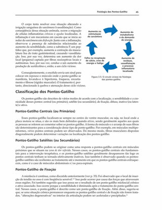 Fisiologia dos Pontos-Gatilho 45
O corpo tenta resolver essa situação alterando a
irrigação sanguínea do sarcômero (vasodilatação). Como
conseqüência dessa situação anômala, ocorre a migração
de células inflamatórias crônicas e agudas localizadas. A
inflamação é um mecanismo em cascata que se inicia ao
redor do sarcômero em disfunção.junto com a inflamação,
observa-se a presença de substâncias relacionadas ao
aumento da sensibilidade, como a substância P, um pep-
tídeo que, por exemplo, aumenta a contração da muscu­
latura lisa do trato gastrintestinal, causando vasodilata­
ção. Isso, por sua vez, determina um aumento da dor
local (pequena) captada por fibras nociceptivas locais e
autônomas. Isso, por sua vez, conduz a um aumento da
produção de acetilcolina e, então, a um ciclo vicioso.
Aum ento na
estimulação
do sarcômero
Aum ento do
metabolismo
e da demanda
de energia
Falha na recaptaçào
de cálcio, crise de
energia e fadiga
Aum ento de
resíduos,
vasodilatação
e processo
inflamatório
localizado
Figura 3.5: O círculo vicioso da fisiologia
dos pontos-gatilho.
Conseqüentemente, o encéfalo envia um sinal para
colocar em repouso o músculo onde o ponto-gatilho se
manifesta, levando-o à hipertonia, fraqueza, encurta­
mento e fibrose (rigidez muscular). O tratamento é, por­
tanto, direcionado à quebra e atenuação desse ciclo vicioso.
Classificação dos Pontos-Gatilho
Os pontos-gatilho são descritos de vários modos de acordo com a localização, a sensibilidade e a cro-
nicidade desses pontos: central (ou primário), satélite (ou secundário), de fixação, difuso, inativo (ou laten­
te) e ativo.
Pontos-Gatilho Centrais (ou Primários)
Esses pontos-gatilho localizam-se sempre no centro do ventre muscular, ou seja, no local onde a
placa motora se situa, e são os mais bem definidos quando ativos, sendo geralmente aqueles aos quais
as pessoas se referem ao comentar sobre os pontos-gatilho. A forma do músculo e o arranjo de suas fibras
são determinantes para a consideração desse tipo de ponto-gatilho. Por exemplo, em músculos multipe-
niformes, vários pontos centrais podem ser observados. Do mesmo modo, fibras musculares dispostas
diagonalmente podem determinar variações na localização dos pontos-gatilho.
Pontos-Gatilho Satélites (ou Secundários)
Os pontos-gatilho podem se originar como uma resposta a pontos-gatilho centrais em músculos
próximos que se situam na zona dc dor referida. Nesses casos, os pontos-gatilho centrais são fundamen­
tais para a intervenção terapêutica, e os pontos-gatilho satélites geralmente desaparecem tão logo os
pontos centrais tenham se tornado efetivamente inativos. Isso também é observado quando os pontos-
gatilho satélites são resilientes ao tratamento até o momento em que os pontos-gatilho centrais enfraque­
cem, como é o caso de músculos abdominais e/ou para-espinais.
Pontos-Gatilho de Fixação
A miofásda é contínua, como discutido anteriormente (ver p. 33). Foi observado que o local de inser­
ção do tendão no osso é com freqüência sensível.' '' Isso pode ocorrer por causa das forças que atravessam
essas regiões. Foi também sugerido que isso possa ser o resultado de um ponto-gatilho miofascial crônico
e ativo associado. Isso ocorre porque a sensibilidade é diminuída após o tratamento do ponto-gatilho cen­
tral. Nesses casos, o ponto-gatilho é descrito como um ponto-gatilho de fixação. Além disso, sugeriu-se
que, se uma situação crônica permanecer enquanto os pontos-gatilho central e de fixação não forem trata­
dos, "alterações degenerativas" no interior da articulação podem ser aceleradas e precipitadas.^
 