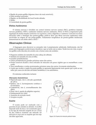 Fisiologia dos Pontos-Gatilho 47
• Região do ponto-gatilho (algumas áreas sáo mais sensíveis);
• Dano tecidual associado;
• Rigidez ou flexibilidade do local/tecido afetado;
• Idade;
• Cronicidade do ponto-gatilho.
Efeitos Autônom os
O sistema nervoso é dividido em central (sistema nervoso central, SNC), periférico (sistema
nervoso periférico, SNP) e autônomo (sistema nervoso autônomo, SNA). O SNA é responsável pela
regulação de muitas funções autônomas ou vegetatiwis,como a digestão e a sudorese. Com base na nossa
discussão sobre a fisiologia dos pontos-gatilho, pode-se dizer que fibras nervosas autônomas estão
envolvidas na origem de um ponto-gatilho. Tratamentos terapêuticos de pontos-gatilho miofasciais
demonstram ter um efeito sobre o SNA.-''
Observações Clínicas
A linguagem para descrever as sensações não 6 propriamente sofisticada. Infelizmente, não há
ainda uma linguagem aceitável para classificar o que se sente com as mãos. Tendo isso em vista, os pon­
tos-gatilho serão descritos de acordo com a forma como são sentidos:
• Pequenos nódulos do tamanho de uma cabeça de alfinete;
• Nódulos do tamanho de uma ervilha;
• Grandes protuberâncias;
• Várias protuberâncias grandes próximas umas das outras;
• Pontos sensíveis fixados a tiras esticadas de músculos um pouco rígidos que se assemelham a uma
corda;
• Tiras semelhantes a cordas posicionadas próximas umas das outras, levemente entrelaçadas;
• A pele que recobre a região do ponto-gatilho se apresenta ligeiramente mais quente que a pele ao seu
redor por causa da elevada atividade metabólica e/ou autonômica.
Os sintomas conhecidos incluem:
Alterações Autonômicas
• Hipersalivação, isto é, elevada quantidade
de saliva;
• Epífora, isto é, lacrimejamento contínuo e
involuntário;
• Conjuntivite, isto é, avermelhamento dos
olhos;
• Ptose, isto é, queda da pálpebra superior;
• Embaçamento da visão;
• Aumento da secreção nasal;
• Arrepios na pele.
Exame
O exame pode ser realizado com o
paciente em pé, sentado ou deitado. A escolha
depende tanto da área a ser examinada quan­
to do tipo de músculo suspeito de ser o local
da dor. Pode-se examinar um músculo sol>
aplicação decar$a caso se suspeite que isso seja
um fator agravante. Figura 3.6: Exame do músculo peitoral maior.
 