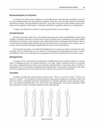 Fisiologia dos Pontos-Gatilho 49
Recomendações ao Paciente
Ao realizar uma intervenção terapêutica, é aconselhável que o paciente seja encorajado a se envol­
ver no acompanhamento dos seus próprios sintomas. Neste livro são oferecidas algumas orientações
específicas no tópico "Recomendações ao paciente". Com uma visão geral, o leitor poderá querer acres­
centar outras sugestões, informações e instruções utilizando os seguintes elementos ou componentes.
A seguir, será utilizado novamente o músculo peitoral maior como exemplo.
Fortalecimento
Quando os músculos estão fracos, eles podem apresentar uma maior suscetibilidade ao dano, lesão
e fadiga. A fraqueza muscular é um fator que em geral contribui para a patogênese dos pontos-gatilho
miofasciais. Isso porque o corpo promove uma compensação para essa fraqueza distendendo o múscu­
lo e causando uma sobrecarga e estímulo excessivo na placa motora. Ao longo do livro, sempre que ne­
cessário, foram incluídas ilustrações simplificadas de exercícios de fortalecimento.
Um músculo nunca deve ser fortalecido isoladamente. Se se optar por oferecer exercícios de forta­
lecimento, deve-se introduzi-los em um contexto. Um programa de alongamento para todo o corpo é
aconselhável, talvez com a utilização de um programa de exercícios desenvolvidos com base na yoga.
Alongamento
Ao longo do livro, ilustrações de alongamento simplificadas foram incluídas conforme a necessi­
dade. O alongamento deve ser realizado devagar e sem vigor. Alguns cuidados deverão ser tomados
para isolar o alongamento em cada um dos músculos especificamente. Como regra, deve-se realizar o
alongamento três vezes seguidas, intensificando-se ligeiramente o movimento e expirando a cada repe­
tição. Essa seqüência deve ser executada diversas vezes por dia, durante 15 a 20 minutos.
Conselho
O melhor conselho que se pode oferecer é o bom senso. "Observesuaposturaaodirigir”, "Observesua
iwstura ao trabalhar”. No exemplo do músculo peitoral maior, pode-se perguntar ao paciente sobre seus
níveis de estresse e ansiedade (mecânica respiratória). Se a paciente apresentar mamas grandes e pesa­
das, você poderá recomendar-lhe o uso de um sutiã mais apropriado, com suporte adequado. Neste
livro, procurou-se oferecer conselhos específicos para cada músculo.
Figura 3.8: Postura.
 
