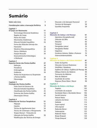 Sumário
Sobre este Livro 7 Muscular e de Liberação Posicionai 57
Considerações sobre a Inervação Periférica 9
Técnicas de Massagem 58
Questões Freqüentes 59
Capítulo 1
0 Corpo em Movim ento 11
Terminologia Direcional Anatômica 12 Capítulo 5
Regiões do Corpo 15 Músculos da Cabeça e do Pescoço 61
Planos do Corpo 17 Epicránico (Occipitofrontal) 62
Movimentos Anatômicos 18 Orbicular do Olho 64
Músculo Estriado Esquelético 24 Masseter 66
Forma dos Músculos (Arranjo dos Temporal 68
Fascículos) 26 Pterigóideo Lateral 70
Mecânica Musculoesquelética 28 Pterigóideo Mediai 72
Fáscia e Miofáscia 33 Digástrico 74
Fixação Muscular 34 Escalenos Anterior, Médio e Posterior 76
Desenvolvimento Embriológico Esternocleidomastóideo 78
e Miofascial 36 Capitulo 6
Capitulo 2 Músculos do Tronco e da Coluna Vertebral 81
Aspectos Gerais dos Pontos-Gatilho 37 Eretor da Espinha 82
Definição 38 Músculos Cervicais Posteriores 84
Prevalência 38 Multifidos / Rotadores 86
Embriogènese 38 Esplênio da Cabeça / Esplênio do Pescoço 88
Evidências 39 Oblíquo Externo do Abdome 90
Pontos de Acupuntura ou Acupressão Transverso do Abdome 92
e Pontos-Gatilho 39 Reto do Abdome 94
Fibromialgia 39 Quadrado do Lombo 96
Capitulo 3
lliopsoas (Psoas Maior / llíaco) 98
Fisiologia dos Pontos-Gatilho 41 Capitulo 7
Visão Geral da Estrutura do Músculos do Om bro e do Braço 101
Músculo Estriado Esquelético 42 Trapézio 102
Classificação dos Pontos-Gatilho 45 Levantador da escápula 104
Sintomas dos Pontos-Gatilho 46 Rombóide Maior e Rombóide Menor 106
Observações Clínicas 47 Serrátil Anterior 108
Peitoral Maior 110
Capítulo 4 Latíssimo do Dorso 112
Protocolos de Técnicas Terapêuticas 51
Deltóide 114
Palpaçáo 52 Supra-espinal 116
Injeções 53 Infra-espinal 118
Técnica de Agulhamento Seco 54
Redondo Menor 120
Técnica de Crioterapia e Alongamento 54
Subescapular 122
Terapia Manual - Protocolos de Redondo Maior 124
Liberação de Pontos-Gatilho 56 Bíceps Braquial 126
Modificações das Técnicas de Energia Tríceps Braquial 128
 