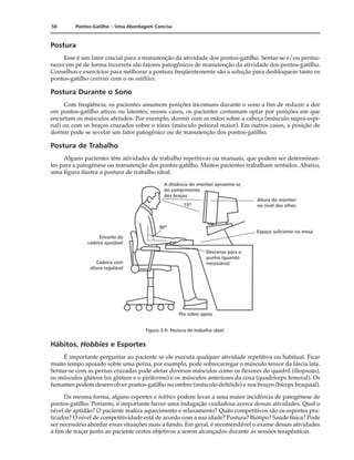 50 Pontos-Gatilho - Uma Abordagem Concisa
Postura
Esse é um fator crucial para a manutenção da atividade dos pontos-gatilho. Sentar-se e/ou perma­
necer em pé de forma incorreta são fatores patogênicos de manutenção da atividade dos pontos-gatilho.
Conselhos e exercícios para melhorar a postura freqüentemente são a solução para desbloquear tanto os
pontos-gatilho centrais com o os satélites.
Postura Durante o Sono
Com freqüência, os pacientes assumem posições incomuns durante o sono a fim de reduzir a dor
em pontos-gatilho ativos ou latentes; nesses casos, os pacientes costumam optar por posições em que
encurtam os músculos afetados. Por exemplo, dormir com as mãos sobre a cabeça (músculo supra-espi-
nal) ou com os braços cruzados sobre o tórax (músculo peitoral maior). Em outros casos, a posição de
dormir pode se revelar um fator patogênico ou de manutenção dos pontos-gatilho.
Postura de Trabalho
Alguns pacientes têm atividades de trabalho repetitivas ou manuais, que podem ser determinan­
tes para a patogênese ou manutenção dos pontos-gatilho. Muitos pacientes trabalham sentados. Abaixo,
uma figura ilustra a postura de trabalho ideal.
Figura 3.9: Postura de trabalho ideal.
Hábitos, Hobbies e Esportes
Ú importante perguntar ao paciente se ele executa qualquer atividade repetitiva ou habitual. Ficar
muito tempo apoiado soba» uma perna, por exemplo, pode sobrecarregar o músculo tensor da fáscia lata.
Sentar-se com as pernas cruzadas pode afetar diversos músculos como os flexores do quadril (iliopsoas),
os músculos glúteos (os glúteos e o piriforme) e os músculos anteriores da coxa (quadríceps femoral). Os
fumantes podem desenvolver pontos-gatilho no ombro (músculo deltóide) e nos braços (bíceps braquial).
Da mesma forma, alguns esportes e hobbies podem levar a uma maior incidência de patogênese de
pontos-gatilho. Portanto, é importante haver uma indagação cuidadosa acerca dessas atividades. Qual o
nível de aptidão? O paciente realiza aquecimento e relaxamento? Quão competitivos são os esportes pra­
ticados? O nível de competitividade está de acordo com a sua idade? Postura? Biótipo? Saúde física? Pode
ser necessário abordar essas situações mais a fundo. Em geral, é recomendável o exame dessas atividades
a fim de traçar junto ao paciente certos objetivos a serem alcançados durante as sessões terapêuticas.
 