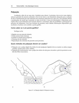 52 Pontos-Gatilho - Uma Abordagem Concisa
Palpação
A palpação, além de ser uma arte, é também uma ciência. A princípio, deve-se ter como objetivo
relaxar o paciente de maneira suficiente a fim de dar início a um tratamento adequado para a redução
da dor. 1: fundamental que seja realizada uma anamnese meticulosa de cada caso, com questões diretas
e ponderadas, de modo que o paciente se sinta envolvido. A troca de informações é importante, pois
explicar-lhe os procedimentos previamente diminui a ansiedade, além de possibilitar a participação no
processo de tratamento. Com essa inclusão do paciente, serão obtidas informações importantes que
auxiliarão a localizar com exatidão o ponto-gatilho.
Como saber se é um ponto-gatilho?
Verifique se há:
• Rigidez em um músculo afetado;
• Ponto sensível (dor intensa);
• Nódulo ou banda tensa palpável;
• Presença de dor referida;
• Reprodução dos sintomas do paciente (com precisão).
Quais métodos de palpação devem ser usados?
• Palpação com a polpa digital dos dedos da mão (palpação digital); deve-se manter as unhas sempre
cortadas, quanto mais curtas, melhor;
• Palpação por deslizamento: usar a polpa dos dedos da mão para circundar a pele do paciente no sen­
tido das fibras musculares;
a) b)
Figura 4.1: a) Palpação digital; b) Palpação em pinça.
 