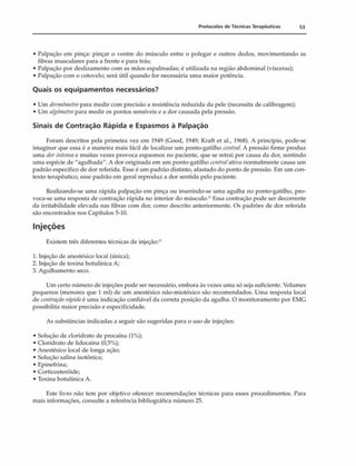 Protocolos de Técnicas Terapêuticas 53
• Palpação em pinça: pinçar o ventre do músculo entre o polegar e outros dedos, movimentando as
fibras musculares para a frente e para trás;
• Palpação por deslizamento com as mãos espalmadas; é utilizada na região abdominal (vísceras);
• Palpação com o cotovelo; será útil quando for necessária uma maior potência.
Quais os equipamentos necessários?
• Um (termômetropara medir com precisão a resistência reduzida da pele (necessita de calibragem);
• Um aigômetropara medir os pontos sensíveis e a dor causada pela pressão.
Sinais de Contração Rápida e Espasmos à Palpação
Foram descritos pela primeira vez cm 1949 (Good, 1949; Kraft et al., 1968). A princípio, pode-se
imaginar que essa é a maneira mais fácil de localizar um ponto-gatilho centrai. A pressão firme produz
uma dorintensa e muitas vezes provoca espasmos no paciente, que se retrai por causa da dor, sentindo
uma espécie de "agulhada". A dor originada cm um ponto-gatilho centraiativo normalmente causa um
padrão específico de dor referida. Esse é um padrão distinto, afastado do ponto de pressão. Em um con­
texto terapêutico, esse padrão em geral reproduz a dor sentida pelo paciente.
Realizando-se uma rápida palpação em pinça ou inserindo-se uma agulha no ponto-gatilho, pro­
voca-se uma resposta de contração rápida no interior do músculo.'1Essa contração pode ser decorrente
da irritabilidade elevada nas fibras com dor, como descrito anteriormente. Os padrões de dor referida
são encontrados nos Capítulos 5-10.
Injeções
Existem três diferentes técnicas de injeção:2
'
1. Injeção de anestésico local (única);
2. Injeção de toxina botulínica A;
3. Agulhamento seco.
Um certo número de injeções pode ser necessário, embora às vezes uma só seja suficiente. Volumes
pequenos (menores que 1 ml) de um anestésico não-miotóxico são recomendados. Uma resposta local
de contraçãorápidaé uma indicação confiável da correta posição da agulha. O monitoramento por EMG
possibilita maior precisão e especificidade.
As substâncias indicadas a seguir são sugeridas para o uso de injeções:
• Solução de cloridrato de procaína (1%);
• Cloridrato de lidocaína (0,5%);
• Anestésico local de longa ação;
• Solução salina isotônica;
• Epinefrina;
• Corticosteróide;
• Toxina botulínica A.
Este livro não tem por objetivo oferecer recomendações técnicas para esses procedimentos. Para
mais informações, consulte a referência bibliográfica número 25.
 