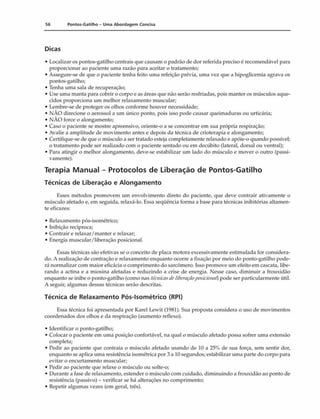 56 Pontos-Gatilho - Uma Abordagem Concisa
Dicas
• Localizar os pontos-gatilho centrais que causam o padrão de dor referida preciso é recomendável para
proporcionar ao paciente uma razão para aceitar o tratamento;
• Assegure-se de que o paciente tenha feito uma refeição prévia, uma vez que a hipoglicemia agrava os
pontos-gatilho;
• Tenha uma sala de recuperação;
• Use uma manta para cobrir o corpo e as áreas que não serão resfriadas, pois manter os músculos aque­
cidos proporciona um melhor relaxamento muscular;
• Lembre-se de proteger os olhos conforme houver necessidade;
• NÀO direcione o aerossol a um único ponto, pois isso pode causar queimaduras ou urticária;
• NÀO force o alongamento;
• Caso o paciente se mostre apreensivo, oriente-o a se concentrar em sua própria respiração;
• Avalie a amplitude de movimento antes e depois da técnica de crioterapia e alongamento;
• Certifique-se de que o músculo a ser tratado esteja completamente relaxado e apóie-o quando possível;
o tratamento pode ser realizado com o paciente sentado ou em decúbito (lateral, dorsal ou ventral);
• Para atingir o melhor alongamento, deve-se estabilizar um lado do músculo e mover o outro (passi­
vamente).
Terapia Manual - Protocolos de Liberação de Pontos-Gatilho
Técnicas de Liberação e Alongamento
Esses métodos promovem um envolvimento direto do paciente, que deve contrair ativamente o
músculo afetado e, em seguida, relaxá-lo. Essa seqüência forma a base para técnicas inibitórias altamen­
te eficazes:
• Relaxamento pós-isométrico;
• Inibição recíproca;
• Contrair e relaxar/manter e relaxar;
• Energia muscular/liberação posicionai.
Essas técnicas são efetivas se o conceito de placa motora excessivamente estimulada for considera­
do. A realização de contração e relaxamento enquanto ocorre a fixação por meio do ponto-gatilho pode­
rá normalizar com maior eficácia o comprimento do sarcômero. Isso promove um efeito em cascata, libe­
rando a actina e a miosina afetadas e reduzindo a crise de energia. Nesse caso, diminuir a frouxidão
enquanto se inibe o ponto-gatilho (como nas técnicasdeliberaçãoposicionai) pode ser particularmente útil.
A seguir, algumas dessas técnicas serão descritas.
Técnica de Relaxamento Pós-lsométrico (RPI)
Essa técnica foi apresentada por Karel Lewit (1981). Sua proposta considera o uso de movimentos
coordenados dos olhos e da respiração (aumento reflexo).
• Identificar o ponto-gatilho;
• Colocar o paciente em uma posição confortável, na qual o músculo afetado possa sofrer uma extensão
completa;
• Pedir ao paciente que contraia o músculo afetado usando de 10 a 25% de sua força, sem sentir dor,
enquanto se aplica uma resistência isométrica por 3 a 10 segundos; estabilizar uma parte do corpo para
evitar o encurtamento muscular;
• Pedir ao paciente que relaxe o músculo ou solte-o;
• Durante a fase de relaxamento, estender o músculo com cuidado, diminuindo a frouxidão ao ponto de
resistência (passivo) - verificar se há alterações no comprimento;
• Repetir algumas vezes (em geral, três).
 