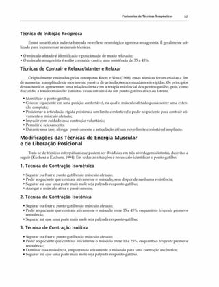 Protocolos de Técnicas Terapêuticas 57
Técnica de Inibição Recíproca
Essa é uma técnica indireta baseada no reflexo neurológico agonista-antagonista. É geralmente uti­
lizada para incrementar as demais técnicas.
• O músculo afetado é identificado e posicionado de modo relaxado;
• O músculo antagonista é então contraído contra uma resistência de 35 a 45%.
Técnicas de Contrair e Relaxar/Manter e Relaxar
Originalmente ensinadas pelos osteopatas Knott e Voss (1968), essas técnicas foram criadas a fim
de aumentar a amplitude de movimento passiva de articulações acentuadamente rígidas. Os princípios
dessas técnicas apresentam uma relação direta com a terapia miofascial dos pontos-gatilho, pois, como
discutido, a tensão muscular é muitas vezes um sinal de um ponto-gatilho ativo ou latente.
• Identificar o ponto-gatilho;
• Colocar o paciente em uma posição confortável, na qual o músculo afetado possa sofrer uma exten­
são completa;
• Posicionar a articulação rígida próxima a um limite confortável e pedir ao paciente para contrair ati­
vamente o músculo afetado;
• Impedir com cuidado essa contração voluntária;
• Permitir o relaxamento;
• Durante essa fase, alongar passivamente a articulação até um novo limite confortável ampliado.
Modificações das Técnicas de Energia Muscular
e de Liberação Posicionai
Trata-se de técnicas osteopáticas que podem ser divididas em três abordagens distintas, descritas a
seguir (Kuchera e Kuchera, 1994). Em todas as situações é necessário identificar o ponto-gatilho.
1. Técnica de Contração Isométrica
• Segurar ou fixar o ponto-gatilho do músculo afetado;
• Pedir ao paciente que contraia ativamente o músculo, sem dispor de nenhuma resistência;
• Segurar até que uma parte mais mole seja palpada no ponto-gatilho;
• Alongar o músculo ativa e passivamente.
2. Técnica de Contração Isotônica
• Segurar ou fixar o ponto-gatilho do músculo afetado;
• Pedir ao paciente que contraia ativamente o músculo entre 35 e 45%, enquanto o terapeuta promove
resistência;
• Segurar até que uma parte mais mole seja palpada no ponto-gatilho;
3. Técnica de Contração Isolítica
• Segurar ou fixar o ponto-gatilho do músculo afetado;
• Pedir ao paciente que contraia ativamente o músculo entre 10 e 25%, enquanto o terapeutapromove
resistência;
• Dominar essa resistência, empurrando ativamente o músculo para uma contração excêntrica;
• Segurar até que uma parte mais mole seja palpada no ponto-gatilho.
 
