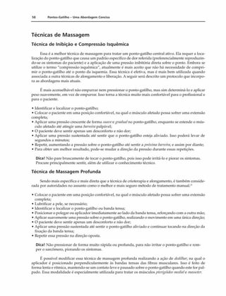 58 Pontos-Gatilho - Uma Abordagem Concisa
Técnicas de Massagem
Técnica de Inibição e Compressão Isquêmica
Essa c a melhor técnica de massagem para tratar um ponto-gatilho central ativo. Ela requer a loca­
lização do ponto-gatilho que causa uni padrão específico de dor referida (preferencialmente reproduzin­
do-se os sintomas do paciente) e a aplicação de uma pressão inibitória direta sobre o ponto. Embora se
utilize o termo "compressão isquêmica", atualmente é mais aceito que não há necessidade de compri­
mir o ponto-gatilho até o ponto da isquemia. Essa técnica é efetiva, mas é mais bem utilizada quando
associada a outra técnicas de alongamento e liberação. A seguir será descrito um protocolo que incorpo­
ra as abordagens mais atuais.
É mais aconselhável não empurrar nem pressionar o ponto-gatilho, mas sim determiná-lo e aplicar
peso suavemente, em vez de empurrar. Isso torna a técnica muito mais confortável para o profissional e
para o paciente.
• Identificar e localizar o ponto-gatilho;
• Colocar o paciente cm uma posição confortável, na qual o músculo afetado possa sofrer uma extensão
completa;
• Aplicar uma pressão crescente de forma suavee gradualno ponto-gatilho, enquanto se estende o mús­
culo afetado até atingir uma barreirapalpável;
• O paciente deve sentir apenas um desconforto e não dor;
• Aplicar uma pressão sustentada até sentir que o ponto-gatilho esteja aliviado. Isso poderá levar de
segundos a minutos;
• Repetir, aumentando a pressão sobre o ponto-gatilho até sentir a próxima barreira,e assim por diante;
• Para obter um melhor resultado, pode-se mudar a direção da pressão durante essas repetições.
Dica! Não pare bruscamente de tocar o ponto-gatilho, pois isso pode irritá-lo e piorar os sintomas.
Procure principalmente sentir, além de utilizar o conhecimento técnico.
Técnica de Massagem Profunda
Sendo mais específica e mais direta que a técnica de crioterapia e alongamento, é também conside­
rada por autoridades no assunto como o melhor e mais seguro método de tratamento manual.2'
• Colocar o paciente em uma posição confortável, na qual o músculo afetado possa sofrer uma extensão
completa;
• Lubrificar a pele, se necessário;
• Identificar e localizar o ponto-gatilho ou banda tensa;
• Posicionar o polegar ou aplicador imediatamente ao lado da banda tensa, reforçando com a outra mão;
• Aplicar suavemente uma pressão sobre o ponto-gatilho, realizando o movimento em uma única direção;
• O paciente deve sentir apenas um desconforto e não dor;
• Aplicar uma pressão sustentada até sentir o ponto-gatilho aliviado e continuar tocando na direção da
fixação da banda tensa;
• Repetir essa pressão na direção oposta.
Dica! Não pressionar de forma muito rápida ou profunda, para não irritar o ponto-gatilho e rom­
per o sarcômero, piorando os sintomas.
I; possível modificar essa técnica de massagem profunda realizando a ação de dedilhar, na qual o
aplicador é posicionado perpendicularmente ás bandas tensas das fibras musculares. Isso é feito de
forma lenta e rítmica, mantendo-se um contato leve e pausado sobre o ponto-gatilho quando este for pal-
pado. Essa modalidade é especialmente utilizada para tratar os músculospterigóideo mediaie masseler.
 