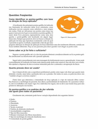 Protocolos de Técnicas Terapêuticas 59
Questões Freqüentes
Como identificar os pontos-gatilho com base
na direção da força aplicada?
A localização dos principais pontos-gatilho foi indicada
nas ilustrações de músculos deste livro; entretanto, essas
indicações servem somente como referência e nem sempre
são exatas. Pode ser útil pensar nos pontos como áreas nas
quais é mais provável que se encontrem os pontos-gatilho. O
autor deste livro procurou representá-las como uma área
quente; o ponto-gatilho está localizado em algum lugar Figura 4.3: Áreas quentes,
dessa área. Sempre que possível, deve-se buscar a direção da
aplicação da força que reproduza exatamente a dor da qual
o paciente se queixa. Contudo, surpreende o fato de que uma
pequena alteração na direção da aplicação da força determine uma dor totalmente diferente, sentida em
locais também diferentes. Peça ao seu paciente para dizer quando você chegar ao ponto exato.
Com o saber se já foi feito o suficiente?
Segurar o ponto-gatilho até: a) a dor do paciente diminuir consideravelmente ou b) os pontos-gati­
lho amolecerem ou dissolverem sob a pressão aplicada.
Seguir todo o procedimento com uma massagem de deslizamento suave e generalizada. A área onde
o procedimento foi realizado de forma mais intensa pode ainda estar sensível, mas não deve ser evitada.
Isso ajudará a dispersar da área as toxinas induzidas pela dor e estimular a recuperação da fáscia.
Quanta pressão deve ser usada?
Isso é desenvolvido com a experiência profissional, porém como regra vale dizer que quanto mais
dolorido o tecido, mais lenta e profunda deve ser a pressão. Em todos os casos, as palavras-chave são
" trabalhardevagare deformacompleta
Outro fator que determina a intensidade da força aplicada é o tipo de músculo (fibra verme­
lha/branca) e a morfologia do paciente. Isso altera a profundidade do tratamento. Se o paciente é robus­
to, deve-se trabalhar com maior vigor. Se o indivíduo for esguio, não se deve usar muita força para não
promover alterações nos tecidos.
Os pontos-gatilho e os padrões de dor referida
são iguais para todos os pacientes?
Geralmente sim, entretanto pode haver variação dependendo dos seguintes fatores:
• Idade;
• Postura;
• Obesidade;
• Anorexia;
• Tecido cicatricial;
• Padrões de distensão miofascial;
• Anormalidades congênitas;
• Tipo de fibra muscular;
• Direção/orientação das fibras musculares;
• Tipo de morfologia do músculo (fusiforme etc.);
• Cronicidade do ponto-gatilho.
 