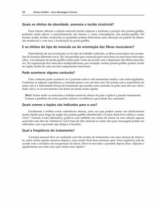 60 Pontos-Gatilho - Uma Abordagem Concisa
Quais os efeitos da obesidade, anorexia e tecido cicatricial?
Esses fatores alteram a relação músculo/tecido adiposo e inclinam a posição dos pontos-gatilho,
podendo ainda alterar o posicionamento das fáscias e, como conseqüência, dos pontos-gatilho. Do
mesmo modo, tecidos cicatriciais ou quelóides podem determinar uma alteração no padrão de disten­
são miofascial e, com isso, a localização do ponto-gatilho.
E os efeitos do tipo de músculo ou da orientação das fibras musculares?
Dependendo de sua localização ou do tipo de trabalho realizado, as fibras musculares são arranja­
das de maneira diferente (ver p. 26). Isso permite que o músculo gere mais força ou uma força mais espe­
cífica. A localização do ponto-gatilho então pode variar de acordo com a disposição das fibras muscula­
res. Na organização dos músculos multipeniformes, por exemplo, muitos pontos-gatilho podem existir
na região média de cada um dos componentes funcionais.
Pode acontecer alguma contusão?
Uma contusão pode acontecer se o paciente estiver sob tratamento médico com anticoagulantes.
Conforme se adquire experiência, a contusão passa a ser um fato raro. De acordo com a experiência do
autor, não é a intensidade (força) do tratamento que produz uma contusão na pele, mas sini sua veloci­
dade, isto é, se os movimentos são feitos de forma muito rápida.
Dica! Tentar sentir os músculos e nódulos sensíveis abaixo da pele e aplicar a pressão lentamente.
Cremes e pastilhas de arnica podem reduzir a incidência e gravidade das contusões.
Quais cremes e loções são indicados para o uso?
Geralmente é melhor evitar substâncias oleosas, uma vez que podem causar um deslizamento
muito rápido para longe da região dos pontos-gatilho identificados. O autor deste livro utiliza o creme
N ivaí" comum. Como alternativa, pode-se usar também um creme de arnica ou com solução aquosa
acrescido com óleo de vitamina E. Gel à base de óleo mineral ou outro óleo para massagem podem ser
utilizados, caso o paciente seja alérgico à lanolina.
Qual a freqüência do tratamento?
A terapia manual deve ser realizada com três sessões de tratamento com uma semana de interva­
lo, outra sessão quatro semanas depois e uma sessão final doze semanas após. Essa seqüência está de
acordo com a mecânica de recuperação da fáscia. Deve-se reavaliar o paciente depois disso. Injeções e
agulhamento seco têm uma ação muito mais rápida.*5
 