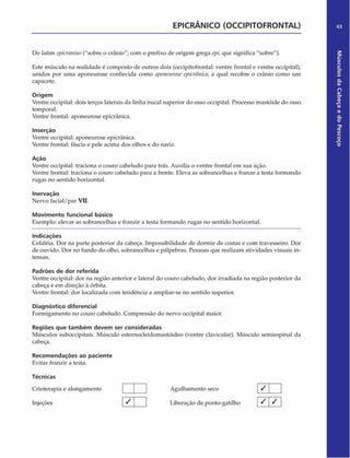EPICRÂNICO (OCCIPITOFRONTAL)
Do latim epicranius("sobre o crânio"; com o prefixo de origem grega epi,que significa "sobre").
Este músculo na realidade é composto de outros dois (occipitofrontal: ventre frontal e ventre occipital),
unidos por uma aponeurose conhecida como aponeuroseepicrânica, a qual recobre o crânio como um
capacete.
Origem
Ventre occipital: dois terços laterais da linha nucal superior do osso occipital. Processo mastóide do osso
temporal.
Ventre frontal: aponeurose epicrânica.
Inserção
Ventre occipital: aponeurose epicrânica.
Ventre frontal: fáscia e pele acima dos olhos e do nariz.
Ação
Ventre occipital: traciona o couro cabeludo para trás. Auxilia o ventre frontal em sua ação.
Ventre frontal: traciona o couro cabeludo para a frente. Eleva as sobrancelhas e franze a testa formando
rugas no sentido horizontal.
Inervação
Nervo facial/par VII.
Movimento funcional básico
Exemplo: elevar as sobrancelhas e franzir a testa formando rugas no sentido horizontal.
Indicações
Cefaléia. Dor na parte posterior da cabeça. Impossibilidade de dormir de costas e com travesseiro. Dor
de ouvido. Dor no fundo do olho, sobrancelhas e pálpebras. Pessoas que realizam atividades visuais in­
tensas.
Padrões de dor referida
Ventre occipital: dor na região anterior e lateral do couro cabeludo, dor irradiada na região posterior da
cabeça e em direção à órbita.
Ventre frontal: dor localizada com tendência a ampliar-se no sentido superior.
Diagnóstico diferencial
Formigamento no couro cabeludo. Compressão do nervo occipital maior.
Regiões que tam bém devem ser consideradas
Músculos suboccipitais. Músculo esternocleidomastóideo (ventre clavicular). Músculo semiespinal da
cabeça.
Recom endações ao paciente
Evitar franzir a testa.
Técnicas
Crioterapia e alongamento
Injeções
Agulhamento seco [ /
Liberação de ponto-gatilho 1 S  S
 