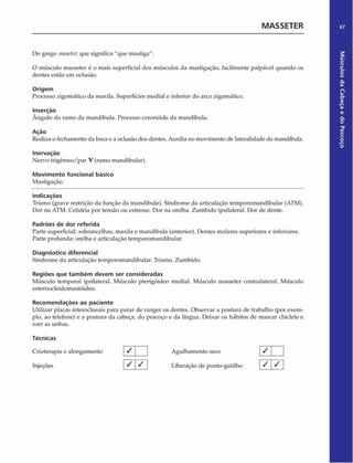MASSETER 67
Do grego maseter,que significa "que mastiga".
O músculo masseter é o mais superficial dos músculos da mastigação, facilmente palpável quando os
dentes estão em oclusão.
Origem
Processo zigomático da maxila. Superfícies mediai e inferior do arco zigomático.
Inserção
Ângulo do ramo da mandíbula. Processo coronóide da mandíbula.
Ação
Realiza o fechamento da boca e a oclusão dos dentes. Auxilia no movimento de lateralidade da mandíbula.
Inervação
Nervo trigêmeo/par V (ramo mandibular).
Movimento funcional básico
Mastigação.
Indicações
Trismo (grave restrição da função da mandíbula). Síndrome da articulação temporomandibular (ATM).
Dor na ATM. Cefaléia por tensão ou estresse. Dor na orelha. Zumbido ipsilateral. Dor de dente.
Padrões de dor referida
Parte superficial: sobrancelhas, maxila e mandíbula (anterior). Dentes molares superiores e inferiores.
Parte profunda: orelha e articulação temporomandibular.
Diagnóstico diferencial
Síndrome da articulação temporomandibular. Trismo. Zumbido.
Regiões que tam bém devem ser consideradas
Músculo temporal ipsilateral. Músculo pterigóideo mediai. Músculo masseter contralateral. Músculo
esternocleidomastóideo.
Recom endações ao paciente
Utilizar placas interoclusais para parar de ranger os dentes. Observar a postura de trabalho (por exem­
plo, ao telefone) e a postura da cabeça, do pescoço e da língua. Deixar os hábitos de mascar chiclete e
roer as unhas.
Técnicas
Crioterapia e alongamento / j Agulhamento seco [ / J ]
Injeções 1^ 1 1 Liberação de ponto-gatilho [ ^  S 
Músculos
da
Cabeça
e
do
Pescoço
 