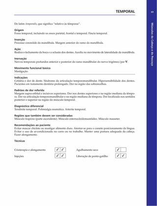 TEMPORAL 69
Do latim tenifwralis,que significa "relativo às têmporas".
Origem
Fossa temporal, incluindo os ossos parietal, frontal e temporal. Fáscia temporal.
Inserção
Processo coronóide da mandíbula. Margem anterior do ramo da mandíbula.
Ação
Realiza o fechamento da boca e a oclusão dos dentes. Auxilia no movimento de lateralidade da mandíbula.
Inervação
Nervos temporais profundos anterior e posterior do ramo mandibular do nervo trigémeo/par V.
Movimento funcional básico
Mastigação.
Indicações
Cefaléia e dor de dente. Síndrome da articulação temporomandibular. Hipersensibilidade dos dentes.
Pacientes cm tratamento dentário prolongado. Dor na região das sobrancelhas.
Padrões de dor referida
Margem supra-orbital e incisivos superiores. Dor nos dentes superiores e na região mediana da têmpo­
ra. Dor na articulação temporomandibular e na região mediana da têmpora. Dor localizada nos sentidos
posterior e superior na região do músculo temporal.
Diagnóstico diferencial
Tendinite temporal. Polimialgia reumática. Arterite temporal.
Regiões que tam bém devem ser consideradas
Músculo trapézio (parte ascendente). Músculo estemocleidomastóideo. Músculo masseter.
Recom endações ao paciente
Evitar mascar chiclete ou mastigar alimento duro. Atentar-se para o correto posicionamento da língua.
Evitar o uso de ar-condicionado no carro ou no trabalho. Manter uma postura adequada da cabeça.
Fazer alongamento.
Técnicas
Crioterapia e alongamento ✓ ✓ Agulhamento seco
1 7
/
/ /
Injeções 1 * 1 * 1 Liberação de ponto-gatilho
/
/ /
Músculos
da
Cabeça
e
do
Pescoço
 