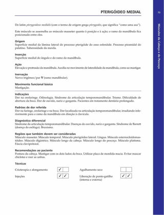 PTERIGÓIDEO MEDIAL 73
Do latim pterygoideusmediaiis (com o termo de origem grega pterygodes,que significa "como uma asa").
Este músculo se assemelha ao músculo masseter quanto à posição e à ação; o ramo da mandíbula fica
posicionado entre eles.
Origem
Superfície mediai da lâmina lateral do processo pterigóide do osso esfenóide. Processo piramidal do
palatino. Tuberosidade da maxila.
Inserção
Superfície mediai do ângulo e do ramo da mandíbula.
Ação
Elevação e protrusão da mandíbula. Auxilia no movimento de lateralidade da mandíbula, como ao mastigar.
Inervação
Nervo trigêmeo/par V (ramo mandibular).
Movimento funcional básico
Mastigação.
Indicações
Dor na orofaringe. Odinofagia. Sfndrome da articulação temporomandibular. Trismo. Dificuldade de
abertura da boca. Dor de ouvido, nariz e garganta. Pacientes em tratamento dentário prolongado.
Padrões de dor referida
Dor na faringe, orofaringe e na boca. Dor localizada na articulação temporomandibular, irradiando infe­
riormente para o ramo da mandíbula em direção à clavícula.
Diagnóstico diferencial
Síndrome da articulação temporomandibular. Doenças do ouvido, nariz e garganta. Síndrome de Barrett
(doença do esôfago). Bruxismo.
Regiões que tam bém devem ser consideradas
Músculo masseter. Músculo temporal. Músculo pterigóideo lateral. Língua. Músculo estemodeidomas-
tóideo. Músculo digástrico. Músculo longo da cabeça. Músculo longo do pescoço. Músculo platisma.
Fáscia clavipeitoral.
Recom endações ao paciente
Postura da cabeça. Mastigar com os dois lados da boca. Utilizar placa de mordida macia. Evitar mascar
chicletes e roer as unhas.
Técnicas
Crioterapia e alongamento
Injeções
(interna e externa)
/ /
Agulhamento seco
Liberação de ponto-gatilho / /
Músculos
da
Cabeça
e
do
Pescoço
 
