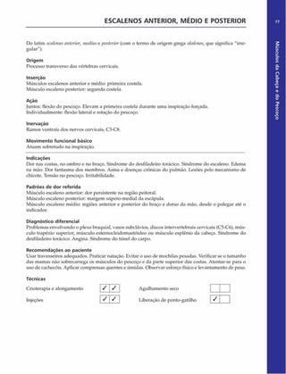ESCALENOS ANTERIOR, M ÉDIO E POSTERIOR 77
Do latim sea/enusanterior, mediuse posterior (com o termo dc origem grega ska/enos, que significa "irre­
gular").
Origem
Processo transverso das vértebras cervicais.
Inserção
Músculos escalenos anterior e médio: primeira costela.
Músculo escaleno posterior: segunda costela.
Ação
Juntos: flexão do pescoço. Elevam a primeira costela durante uma inspiração forçada.
Individualmente: flexão lateral e rotação do pescoço.
Inervação
Ramos ventrais dos nervos cervicais, C3-C8.
Movimento funcional básico
Atuam sobretudo na inspiração.
Indicações
Dor nas costas, no ombro e no braço. Síndrome do desfiladeiro torácico. Síndrome do escaleno. Edema
na mão. Dor fantasma dos membros. Asma e doenças crônicas do pulmão. Lesões pelo mecanismo de
chicote. Tensão no pescoço. Irritabilidade.
Padrões de dor referida
Músculo escaleno anterior: dor persistente na região peitoral.
Músculo escaleno posterior: margem súpero-medial da escápula.
Músculo escaleno médio: regiões anterior c posterior do braço e dorso da mão, desde o polegar até o
indicador.
Diagnóstico diferencial
Problemas envolvendo o plexo braquial, vasos subclávios, discos intervertebrais cervicais (C5-C6), mús­
culo trapézio superior, músculo esternocleidomastóideo ou músculo esplênio da cabeça. Síndrome do
desfiladeiro torácico. Angina. Síndrome do túnel do carpo.
Recom endações ao paciente
Usar travesseiros adequados. Praticar natação. Evitar o uso de mochilas pesadas. Verificar se o tamanho
das mamas não sobrecarrega os músculos do pescoço e da parte superior das costas. Atentar-se para o
uso de cachecóis. Aplicar compressas quentes e úmidas. Observar esforço físico e levantamento de peso.
Técnicas
Crioterapia e alongamento Agulhamento seco I I
Injeções Liberação de ponto-gatilho
Músculos
da
Cabeça
e
do
Pescoço
 