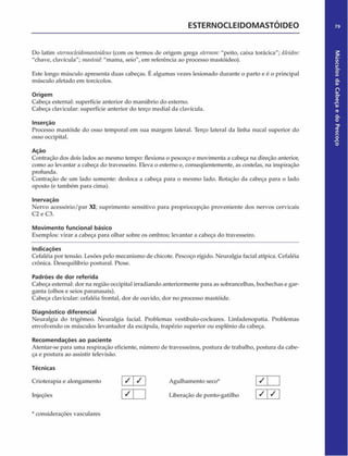 ESTERNOCLEIDOMASTÓIDEO 79
Do latim sternocleidonuistoideus(com os termos de origem grega sternon: "peito, caixa torácica"; k/eidos:
"chave, clavícula"; mastoid:"mama, seio", em referência ao processo mastóideo).
Este longo músculo apresenta duas cabeças. Úalgumas vezes lesionado durante o parto e é o principal
músculo afetado em torcicolos.
Origem
Cabeça esternal: superfície anterior do manúbrio do esterno.
Cabeça davicular: superfície anterior do terço mediai da clavícula.
Inserção
Processo mastóide do osso temporal em sua margem lateral. Terço lateral da linha nucal superior do
osso occipital.
Açáo
Contração dos dois lados ao mesmo tempo: flexiona o pescoço e movimenta a cabeça na direção anterior,
como ao levantar a cabeça do travesseiro. Eleva o esterno e, conseqüentemente, as costelas, na inspiração
profunda.
Contração de um lado somente: desloca a cabeça para o mesmo lado. Rotação da cabeça para o lado
oposto (e também para cima).
Inervação
Nervo acessório/par XI; suprimento sensitivo para propriocepção proveniente dos nervos cervicais
C2 e C3.
Movimento funcional básico
Exemplos: virar a cabeça para olhar sobre os ombros; levantar a cabeça do travesseiro.
Indicações
Cefaléia por tensão. Lesões pelo mecanismo de chicote. Pescoço rígido. Neuralgia facial atípica. Cefaléia
crônica. Desequilíbrio postural. Ptose.
Padrões de dor referida
Cabeça esternal: dor na região occipital irradiando anteriormente para as sobrancelhas, bochechas e gar­
ganta (olhos e seios paranasais).
Cabeça clavicular: cefaléia frontal, dor de ouvido, dor no processo mastóide.
Diagnóstico diferencial
Neuralgia do trigêmeo. Neuralgia facial. Problemas vestíbulo-codeares. Linfadenopatia. Problemas
envolvendo os músculos levantador da escapula, trapézio superior ou esplênio da cabeça.
Recom endações ao paciente
Atentar-se para uma respiração eficiente, número de travesseiros, postura de trabalho, postura da cabe­
ça e postura ao assistir televisão.
Técnicas
Crioterapia e alongamento / j / Agulhamento seco* [ / j
Injeções  ^  1 Liberação de ponto-gatilho ^ ^
* considerações vasculares
Músculos
da
Cabeça
e
do
Pescoço
 