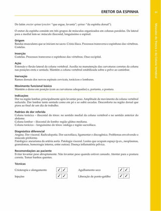 ERETOR DA ESPINHA
Do latim erectorspitwe{erector:"que ergue, levanta"; $pinae:"da espinha dorsal").
O eretor da espinha consiste em três grupos de músculos organizados cm colunas paralelas. Da lateral
para a mediai tem-se: músculo iliocostal, longuíssimo e espinal.
Origem
Bandas musculares que se iniciam no sacro. Crista ilíaca. Processos transverso e espinhoso das vértebras.
Costelas.
Inserção
Costelas. Processos transverso e espinhoso das vértebras. Osso occipital.
Ação
Extensão e flexão lateral da coluna vertebral. Auxilia na manutenção das curvaturas corretas da coluna
nas posições ereta e sentada. Mantém a coluna vertebral estabilizada sobre a pelve ao caminhar.
Inervação
Ramos dorsais dos nervos espinais cervicais, torácicos e lombares.
Movimento funcional básico
Mantém o dorso em posição (com as curvaturas adequadas) e, portanto, a postura.
Indicações
Dor na região lombar, principalmente após levantar peso. Amplitude de movimento da coluna vertebral
reduzida. Dor lombar tanto sentado como em pé e ao subir escadas. Desconforto na região dorsal que
piora ao final de um dia de trabalho.
Padrões de dor referida
Coluna torácica - iliocostal do tórax: no sentido mediai da coluna vertebral e no sentido anterior do
abdome.
Coluna lombar - iliocostal do lombo: região glútea mediana.
Coluna torácica - longuíssimo do tórax: nádega e região sacroilíaca.
Diagnóstico diferencial
Angina. Dor visceral. Radiculopatia. Dor sacroilíaca, ligamentar e discogênica. Problemas envolvendo o
músculo piriforme.
Patológico: aneurisma da artéria aorta. Patologia visceral. Lesões que ocupam espaço (p.ex., neoplasmas,
grânulomas, hemorragia interna, entre outras). Doença inflamatória pélvica.
Recom endações ao paciente
Evitar levantar peso abruptamente. Não levantar peso quando estiver cansado. Atentar para a postura
correta. Tomar banhos quentes.
Técnicas
Crioterapia e alongamento / / Agulhamento seco
Injeções 'S ] _ / j Liberação de ponto-gatilho
1 / /
/
 