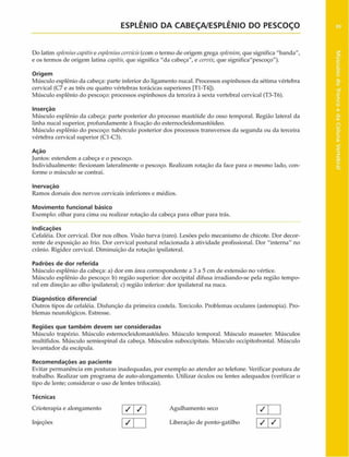 ESPLENIO DA CABEÇA/ESPLENIO DO PESCOÇO
Do latim spleniuscapitise espleniuscervicis(com o termo dc origem grega splenion,que significa "banda",
e os termos de origem latina capitis,que significa "da cabeça", e cervix,que significa"pescoço").
Origem
Músculo esplênio da cabeça: parte inferior do ligamento nucal. Processos espinhosos da sétima vértebra
cervical (C7 e as três ou quatro vértebras torácicas superiores (T1-T4]).
Músculo esplênio do pescoço: processos espinhosos da terceira à sexta vertebral cervical (T3-T6).
Inserção
Músculo esplênio da cabeça: parte posterior do processo mastóide do osso temporal. Região lateral da
linha nucal superior, profundamente à fixação do esternocleidomastóideo.
Músculo esplênio do pescoço: tubérculo posterior dos processos transversos da segunda ou da terceira
vértebra cervical superior (C1-C3).
Ação
Juntos: estendem a cabeça e o pescoço.
Individualmente: flexionam lateralmente o pescoço. Realizam rotação da face para o mesmo lado, con­
forme o músculo se contrai.
Inervação
Ramos dorsais dos nervos cervicais inferiores e médios.
Movimento funcional básico
Exemplo: olhar para cima ou realizar rotação da cabeça para olhar para trás.
Indicações
Cefaléia. Dor cervical. Dor nos olhos. Visão turva (raro). Lesões pelo mecanismo de chicote. Dor decor­
rente de exposição ao frio. Dor cervical postural relacionada ã atividade profissional. Dor "interna" no
crânio. Rigidez cervical. Diminuição da rotação ipsilateral.
Padrões de dor referida
Músculo esplênio da cabeça: a) dor em área correspondente a 3 a 5 cm de extensão no vértice.
Músculo esplênio do pescoço: b) região superior: dor occipital difusa irradiando-se pela região tempo­
ral em direção ao olho ipsilateral; c) região inferior: dor ipsilateral na nuca.
Diagnóstico diferencial
Outros tipos de cefaléia. Disfunção da primeira costela. Torcicolo. Problemas oculares (astenopia). Pro­
blemas neurológicos. Estresse.
Regiões que tam bém devem ser consideradas
Músculo trapézio. Músculo esternocleidomastóideo. Músculo temporal. Músculo masseter. Músculos
multífidos. Músculo semiespinal da cabeça. Músculos suboccipitais. Músculo occipitofrontal. Músculo
levantador da escapula.
Recom endações ao paciente
Evitar permanência em posturas inadequadas, por exemplo ao atender ao telefone. Verificar postura de
trabalho. Realizar um programa de auto-alongamento. Utilizar óculos ou lentes adequados (verificar o
tipo de lente; considerar o uso de lentes trifocais).
Técnicas
Crioterapia e alongamento
Injeções
/ / Agulhamento seco / |
/ Liberação dc ponto-gatilho /
Músculos
do
Tronco
e
da
Coluna
Vertebral
 