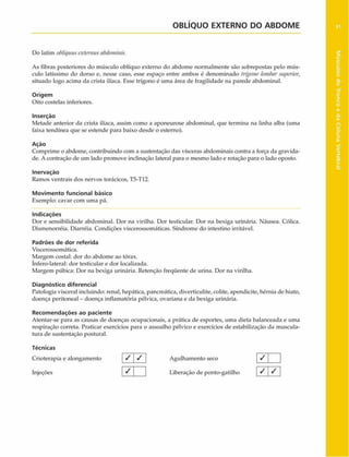 OBLÍQUO EXTERNO DO ABD O M E
Do latim obliquiiscxternusabdominis.
As fibras posteriores do músculo oblíquo externo do abdome normalmente são sobrepostas pelo mús­
culo latíssimo do dorso e, nesse caso, esse espaço entre ambos é denominado trígono lontbarsuperior,
situado logo acima da crista ilíaca. Esse trígono é uma área de fragilidade na parede abdominal.
Origem
Oito costelas inferiores.
Inserção
Metade anterior da crista ilíaca, assim como a aponeurose abdominal, que termina na linha alba (uma
faixa tendínea que se estende para baixo desde o esterno).
Ação
Comprime o abdome, contribuindo com a sustentação das vísceras abdominais contra a força da gravida­
de. A contração de um lado promove inclinação lateral para o mesmo lado e rotação para o lado oposto.
Inervação
Ramos ventrais dos nervos torácicos, T5-T12.
Movimento funcional básico
Exemplo: cavar com uma pá.
Indicações
Dor e sensibilidade abdominal. Dor na virilha. Dor testicular. Dor na bexiga urinária. Náusea. Cólica.
Dismenorréia. Diarréia. Condições viscerossomáticas. Síndrome do intestino irritável.
Padrões de dor referida
Viscerossomática.
Margem costal: dor do abdome ao tórax,
ínfero-lateral: dor testicular e dor localizada.
Margem púbica: Dor na bexiga urinária. Retenção freqüente de urina. Dor na virilha.
Diagnóstico diferencial
Patologia visceral incluindo: renal, hepática, pancreática, diverticulite, colite, apendicite, hérnia de hiato,
doença peritoneal - doença inflamatória pélvica, ovariana e da bexiga urinária.
Recom endações ao paciente
Atentar-se para as causas de doenças ocupacionais, a prática de esportes, uma dieta balanceada e uma
respiração correta. Praticar exercícios para o assoalho pélvico e exercícios de estabilização da muscula­
tura de sustentação postural.
Técnicas
Crioterapia e alongamento / / Agulhamento seco
Injeções » ___ Liberação de ponto-gatilho
1
7 1 1
1
/ '1
 