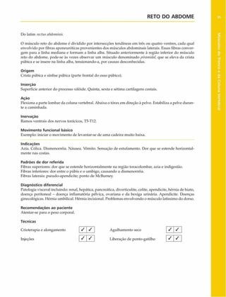 RETO DO ABD O M E
Do latim rectusabdominis.
O músculo reto do abdome é dividido por intersecções tendíneas em três ou quatro ventres, cada qual
envolvido por fibras aponeuróticas provenientes dos músculos abdominais laterais. Essas fibras conver­
gem para a linha mediana e formam a linha alba. Situado anteriormente à região inferior do músculo
reto do abdome, pode-se às vezes observar um músculo denominado piramidal, que se eleva da crista
púbica e se insere na linha alba, tensionando-a, por causas desconhecidas.
Origem
Crista púbica e sínfise púbica (parte frontal do osso púbico).
Inserção
Superfície anterior do processo xifóide. Quinta, sexta e sétima cartilagens costais.
Ação
Flexiona a parte lombar da coluna vertebral. Abaixa o tórax em direção à pelve. Estabiliza a pelve duran­
te a caminhada.
Inervaçào
Ramos ventrais dos nervos torácicos, T5-T12.
Movimento funcional básico
Exemplo: iniciar o movimento de levantar-se de uma cadeira muito baixa.
Indicações
Azia. Cólica. Dismenorréia. Náusea. Vômito. Sensação de estufamento. Dor que se estende horizontal­
mente nas costas.
Padrões de dor referida
Fibras superiores: dor que se estende horizontalmente na região toracolombar, azia e indigestão.
Fibras inferiores: dor entre o púbis e o umbigo, causando a dismenorréia.
Fibras laterais: pseudo-apendicite; ponto de McBurney.
Diagnóstico diferencial
Patologia visceral incluindo: renal, hepática, pancreática, diverticulite, colite, apendicite, hérnia de hiato,
doença peritoneal - doença inflamatória pélvica, ovariana e da bexiga urinária. Apendicite. Doenças
ginecológicas. Hérnia umbilical. Hérnia incisional. Problemas envolvendo o músculo latíssimo do dorso.
Recom endações ao paciente
Atentar-se para o peso corporal.
Técnicas
Crioterapia e alongamento
Injeções
/ / Agulhamento seco j / /
« ^ 1 ^ 1 Liberação de ponto-gatilho [ S  S
 