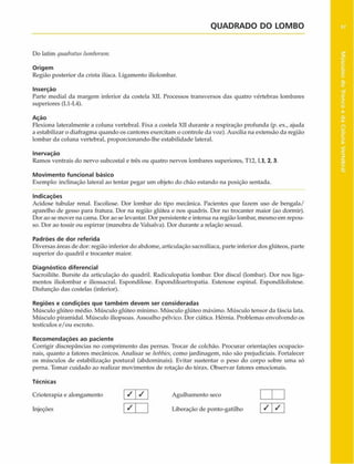 QUADRADO DO LOMBO 97
Do latim quadraluslumborttm.
Origem
Região posterior da crista ilfaca. Ligamento iliolombar.
Inserção
Parte mediai da margem inferior da costela XII. Processos transversos das quatro vértebras lombares
superiores (L1-L4).
Ação
Flexiona lateralmente a coluna vertebral. Fixa a costela XII durante a respiração profunda (p. ex., ajuda
a estabilizar o diafragma quando os cantores exercitam o controle da voz). Auxilia na extensão da região
lombar da coluna vertebral, proporcionando-lhe estabilidade lateral.
Inervação
Ramos ventrais do nervo subcostal c três ou quatro nervos lombares superiores, TI 2,1.1, 2,3.
Movimento funcional básico
Exemplo: inclinação lateral ao tentar pegar um objeto do chão estando na posição sentada.
Indicações
Acidose tubular renal. Escoliose. Dor lombar do tipo mecânica. Pacientes que fazem uso de bengala/
aparelho de gesso para fratura. Dor na região glútea e nos quadris. Dor no trocanter maior (ao dormir).
Dor ao se mover na cama. Dor ao se levantar. Dor persistente e intensa na região lombar, mesmo em repou­
so. Dor ao tossir ou espirrar (manobra de Valsalva). Dor durante a relação sexual.
Padrões de dor referida
Diversas áreas de dor: região inferior do abdome, articulação sacroilíaca, parte inferior dos glúteos, parte
superior do quadril e trocanter maior.
Diagnóstico diferencial
Sacroiliíte. Bursite da articulação do quadril. Radiculopatia lombar. Dor discai (lombar). Dor nos liga­
mentos iliolombar e iliossacral. Espondilose. Espondiloartropatia. Estenose espinal. Espondilolistese.
Disfunção das costelas (inferior).
Regiões e condições que tam bém devem ser consideradas
Músculo glúteo médio. Músculo glúteo mínimo. Músculo glúteo máximo. Músculo tensor da fáscia lata.
Músculo piramidal. Músculo iliopsoas. Assoalho pélvico. Dor ciática. Hérnia. Problemas envolvendo os
testículos e/ou escroto.
Recom endações ao paciente
Corrigir discrepâncias no comprimento das pernas. Trocar de colchão. Procurar orientações ocupacio-
nais, quanto a fatores mecânicos. Analisar se hobbies,como jardinagem, não são prejudiciais. Fortalecer
os músculos de estabilização postural (abdominais). Evitar sustentar o peso do corpo sobre uma só
perna. Tomar cuidado ao realizar movimentos de rotação do tórax. Observar fatores emocionais.
Técnicas
Crioterapia e alongamento
Injeções
/ / Agulhamento seco
Liberação de ponto-gatilho / /
Músculos
do
Tronco
e
da
Coluna
Vertebral
 