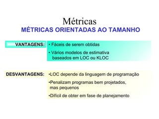 Métricas MÉTRICAS ORIENTADAS AO TAMANHO VANTAGENS: DESVANTAGENS: •  Fáceis de serem obtidas •  Vários modelos de estimativa  baseados em LOC ou KLOC • LOC depende da linguagem de programação • Penalizam programas bem projetados,  mas pequenos • Difícil de obter em fase de planejamento 