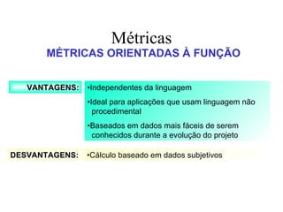 Métricas MÉTRICAS ORIENTADAS À FUNÇÃO VANTAGENS: DESVANTAGENS: • Independentes da linguagem • Ideal para aplicações que usam linguagem não procedimental  • Baseados em dados mais fáceis de serem conhecidos durante a evolução do projeto • Cálculo baseado em dados subjetivos 