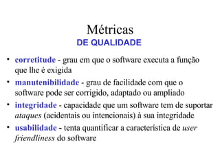 Métricas corretitude  - grau em que o software executa a função que lhe é exigida manutenibilidade  - grau de facilidade com que o software pode ser corrigido, adaptado ou ampliado integridade  - capacidade que um software tem de suportar  ataques  (acidentais ou intencionais) à sua integridade usabilidade  -  tenta   quantificar a característica de  user friendliness  do software DE QUALIDADE 