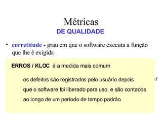 Métricas corretitude  - grau em que o software executa a função que lhe é exigida manutenibilidade  - grau de facilidade com que o software pode ser corrigido, adaptado ou ampliado integridade  - capacidade que um software tem de suportar  ataques  (acidentais ou intencionais) à sua integridade usabilidade  -  tenta   quantificar a característica de  user friendliness  do software DE QUALIDADE ERROS / KLOC   é a medida mais comum os defeitos são registrados pelo usuário depois que o software foi liberado para uso, e são contados ao longo de um período de tempo padrão 